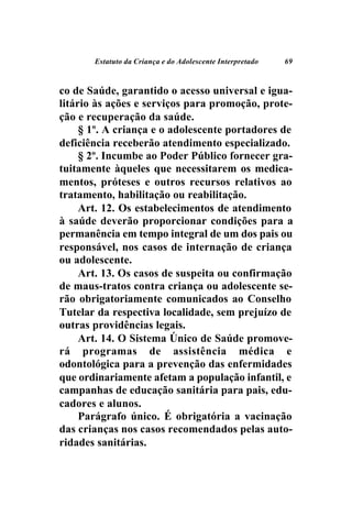Estatuto da Criança e do Adolescente Interpretado   69



co de Saúde, garantido o acesso universal e igua-
litário às ações e serviços para promoção, prote-
ção e recuperação da saúde.
     § 1º. A criança e o adolescente portadores de
deficiência receberão atendimento especializado.
     § 2º. Incumbe ao Poder Público fornecer gra-
tuitamente àqueles que necessitarem os medica-
mentos, próteses e outros recursos relativos ao
tratamento, habilitação ou reabilitação.
     Art. 12. Os estabelecimentos de atendimento
à saúde deverão proporcionar condições para a
permanência em tempo integral de um dos pais ou
responsável, nos casos de internação de criança
ou adolescente.
     Art. 13. Os casos de suspeita ou confirmação
de maus-tratos contra criança ou adolescente se-
rão obrigatoriamente comunicados ao Conselho
Tutelar da respectiva localidade, sem prejuízo de
outras providências legais.
     Art. 14. O Sistema Único de Saúde promove-
rá programas de assistência médica e
odontológica para a prevenção das enfermidades
que ordinariamente afetam a população infantil, e
campanhas de educação sanitária para pais, edu-
cadores e alunos.
     Parágrafo único. É obrigatória a vacinação
das crianças nos casos recomendados pelas auto-
ridades sanitárias.
 