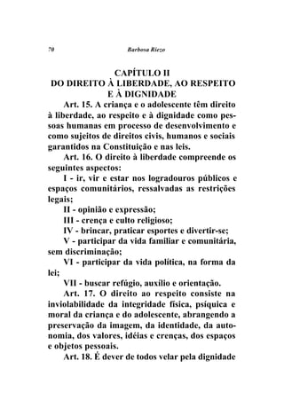 70                   Barbosa Riezo



                    CAPÍTULO II
 DO DIREITO À LIBERDADE, AO RESPEITO
                  E À DIGNIDADE
     Art. 15. A criança e o adolescente têm direito
à liberdade, ao respeito e à dignidade como pes-
soas humanas em processo de desenvolvimento e
como sujeitos de direitos civis, humanos e sociais
garantidos na Constituição e nas leis.
     Art. 16. O direito à liberdade compreende os
seguintes aspectos:
     I - ir, vir e estar nos logradouros públicos e
espaços comunitários, ressalvadas as restrições
legais;
     II - opinião e expressão;
     III - crença e culto religioso;
     IV - brincar, praticar esportes e divertir-se;
     V - participar da vida familiar e comunitária,
sem discriminação;
     VI - participar da vida política, na forma da
lei;
     VII - buscar refúgio, auxílio e orientação.
     Art. 17. O direito ao respeito consiste na
inviolabilidade da integridade física, psíquica e
moral da criança e do adolescente, abrangendo a
preservação da imagem, da identidade, da auto-
nomia, dos valores, idéias e crenças, dos espaços
e objetos pessoais.
     Art. 18. É dever de todos velar pela dignidade
 