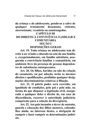 Estatuto da Criança e do Adolescente Interpretado   71



da criança e do adolescente, pondo-os a salvo de
qualquer tratamento desumano, violento,
aterrorizante, vexatório ou constrangedor.
                   CAPÍTULO III
 DO DIREITO À CONVIVÊNCIA FAMILIAR E
                  COMUNITÁRIA
                      SEÇÃO I
              DISPOSIÇÕES GERAIS
     Art. 19. Toda criança ou adolescente tem di-
reito a ser criado e educado no seio da sua família
e, excepcionalmente, em família substituta, asse-
gurada a convivência familiar e comunitária, em
ambiente livre da presença de pessoas dependen-
tes de substâncias entorpecentes.
     Art. 20. Os filhos, havidos ou não da relação
do casamento, ou por adoção, terão os mesmos
direitos e qualificações, proibidas quaiquer desig-
nações discriminatórias relativas à filiação.
     Art. 21. O pátrio poder será exercido, em
igualdade de condições, pelo pai e pela mãe, na
forma do que dispuser a legislação civil, assegu-
rado a qualquer deles o direito de, em caso de
discordância, recorrer à autoridade judiciária
competente para a solução da divergência.
     Art. 22. Aos pais incumbe o dever de sustento,
guarda e educação dos filhos menores, cabendo-
lhes ainda, no interesse destes, a obrigação de
cumprir e fazer cumprir as determinações judici-
ais.
 
