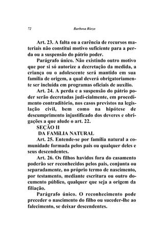72                   Barbosa Riezo



     Art. 23. A falta ou a carência de recursos ma-
teriais não constitui motivo suficiente para a per-
da ou a suspensão do pátrio poder.
     Parágrafo único. Não existindo outro motivo
que por si só autorize a decretação da medida, a
criança ou o adolescente será mantido em sua
família de origem, a qual deverá obrigatoriamen-
te ser incluída em programas oficiais de auxílio.
     Art. 24. A perda e a suspensão do pátrio po-
der serão decretadas judi-cialmente, em procedi-
mento contraditório, nos casos previstos na legis-
lação civil, bem como na hipótese de
descumprimento injustificado dos deveres e obri-
gações a que alude o art. 22.
     SEÇÃO II
      DA FAMíLIA NATURAL
     Art. 25. Entende-se por família natural a co-
munidade formada pelos pais ou qualquer deles e
seus descendentes.
     Art. 26. Os filhos havidos fora do casamento
poderão ser reconhecidos pelos pais, conjunta ou
separadamente, no próprio termo de nascimento,
por testamento, mediante escritura ou outro do-
cumento público, qualquer que seja a origem da
filiação.
     Parágrafo único. O reconhecimento pode
preceder o nascimento do filho ou suceder-lhe ao
falecimento, se deixar descendentes.
 