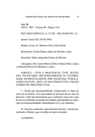 Estatuto da Criança e do Adolescente Interpretado     73


     Art. 26
     (JSTJ e TRF - Volume 90 - Página 143)

     RECURSO ESPECIAL N. 57.505 - MG (94.0037011-3)

     Quarta Turma (DJ, 09.09.1996)

     Relator: Exmo. Sr. Ministro César Asfor Rocha

     Recorrentes: Emília Helena Águas de Oliveira e outro

     Recorrida: Maria Aparecida Gomes de Oliveira

     Advogados: Drs. Carlos Mário da Silva Velloso Filho e outros
e Sebastião Rocha de Medeiros e outros

   EMENTA: - CIVIL E PROCESSUAL CIVIL. SUCES-
SÃO. INVENTÁRIO. RECONHECIMENTO DA PATERNI-
DADE INCIDENTALMENTE POR ESCRITURA PÚBLICA.
UNIÃO ESTÁVEL. ARTS. 357 DO CÓDIGO CIVIL E 984 DO
CÓDIGO DE PROCESSO CIVIL.

      I - Desde que documentalmente comprovados os fatos no
curso do inventário, sem necessidade de procurar provas fora do
processo e além dos documentos que o instruem, nesse eito é que
devem ser dirimidas as questões levantadas, prestigiando-se o prin-
cípio da instrumentalidade, desdenhando-se as vias ordinárias.

     II - Recurso conhecido e parcialmente provido, vencido par-
cialmente o Relator, que o recebia em maior extensão.

     ACÓRDÃO
 