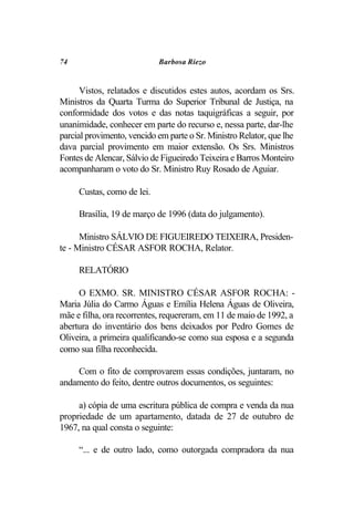 74                          Barbosa Riezo


      Vistos, relatados e discutidos estes autos, acordam os Srs.
Ministros da Quarta Turma do Superior Tribunal de Justiça, na
conformidade dos votos e das notas taquigráficas a seguir, por
unanimidade, conhecer em parte do recurso e, nessa parte, dar-lhe
parcial provimento, vencido em parte o Sr. Ministro Relator, que lhe
dava parcial provimento em maior extensão. Os Srs. Ministros
Fontes de Alencar, Sálvio de Figueiredo Teixeira e Barros Monteiro
acompanharam o voto do Sr. Ministro Ruy Rosado de Aguiar.

     Custas, como de lei.

     Brasília, 19 de março de 1996 (data do julgamento).

      Ministro SÁLVIO DE FIGUEIREDO TEIXEIRA, Presiden-
te - Ministro CÉSAR ASFOR ROCHA, Relator.

     RELATÓRIO

     O EXMO. SR. MINISTRO CÉSAR ASFOR ROCHA: -
Maria Júlia do Carmo Águas e Emília Helena Águas de Oliveira,
mãe e filha, ora recorrentes, requereram, em 11 de maio de 1992, a
abertura do inventário dos bens deixados por Pedro Gomes de
Oliveira, a primeira qualificando-se como sua esposa e a segunda
como sua filha reconhecida.

    Com o fito de comprovarem essas condições, juntaram, no
andamento do feito, dentre outros documentos, os seguintes:

     a) cópia de uma escritura pública de compra e venda da nua
propriedade de um apartamento, datada de 27 de outubro de
1967, na qual consta o seguinte:

     “... e de outro lado, como outorgada compradora da nua
 