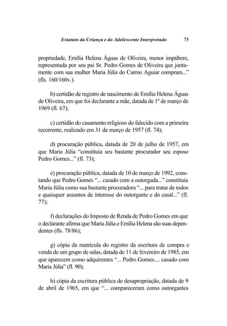 Estatuto da Criança e do Adolescente Interpretado     75


propriedade, Emília Helena Águas de Oliveira, menor impúbere,
representada por seu pai Sr. Pedro Gomes de Oliveira que junta-
mente com sua mulher Maria Júlia do Carmo Aguiar compram...”
(fls. 160/160v.).

     b) certidão de registro de nascimento de Emília Helena Águas
de Oliveira, em que foi declarante a mãe, datada de 1º de março de
1969 (fl. 67);

     c) certidão do casamento religioso do falecido com a primeira
recorrente, realizado em 31 de março de 1957 (fl. 74);

     d) procuração pública, datada de 20 de julho de 1957, em
que Maria Júlia “constituía seu bastante procurador seu esposo
Pedro Gomes...” (fl. 73);

     e) procuração pública, datada de 10 de março de 1992, cons-
tando que Pedro Gomes “... casado com a outorgada...” constituía
Maria Júlia como sua bastante procuradora “... para tratar de todos
e quaisquer assuntos de interesse do outorgante e do casal...” (fl.
77);

     f) declarações do Imposto de Renda de Pedro Gomes em que
o declarante afirma que Maria Júlia e Emília Helena são suas depen-
dentes (fls. 78/86);

     g) cópia da matrícula do registro da escritura de compra e
venda de um grupo de salas, datada de 11 de fevereiro de 1985, em
que aparecem como adquirentes “... Pedro Gomes.... casado com
Maria Júlia” (fl. 90);

     h) cópia da escritura pública de desapropriação, datada de 9
de abril de 1965, em que “... compareceram como outorgantes
 