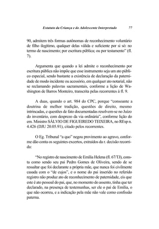 Estatuto da Criança e do Adolescente Interpretado      77


90, admitem três formas autônomas de reconhecimento voluntário
de filho ilegítimo, qualquer delas válida e suficiente por si só: no
termo de nascimento; por escritura pública; ou por testamento” (fl.
7).

      Argumenta que quando a lei admite o reconhecimento por
escritura pública não impõe que esse instrumento seja um ato públi-
co especial, sendo bastante a existência de declaração da paterni-
dade de modo incidente ou acessório, em qualquer ato notarial, não
se reclamando palavras sacramentais, conforme a lição de Wa-
shington de Barros Monteiro, transcrita pelas recorrentes à fl. 9.

      A duas, quando o art. 984 do CPC, porque “consoante a
doutrina de melhor tradição, questões de direito, mesmo
intrincadas, e questões de fato documentadas resolvem-se no Juízo
do inventário, com desprezo da via ordinária”, conforme lição do
em. Ministro SÁLVIO DE FIGUEIREDO TEIXEIRA, no REsp n.
4.426 (DJU 20.05.91), citado pelos recorrentes.

    O Eg. Tribunal “a quo” negou provimento ao agravo, confor-
me dão conta os seguintes excertos, extraídos da r. decisão recorri-
da:

      “No registro de nascimento de Emília Helena (fl. 67/TJ), cons-
ta como sendo seu pai Pedro Gomes de Oliveira, sendo de se
ressaltar que foi declarante a própria mãe, que nunca foi civilmente
casada com o “de cujos”, e o nome do pai inserido no referido
registro não produz ato de reconhecimento de paternidade, eis que
este é ato pessoal do pai, que, no momento do assento, tinha que ter
declarado, na presença de testemunhas, ser ele o pai de Emília, o
que não ocorreu, e a indicação pela mãe não vale como confissão
paterna.
 