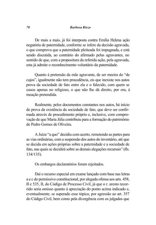 78                           Barbosa Riezo


      De mais a mais, já foi interposta contra Emília Helena ação
negatória de paternidade, conforme se infere da decisão agravada,
o que comprova que a paternidade pleiteada foi impugnada, e está
sendo discutida, ao contrário do afirmado pelas agravantes, no
sentido de que, com a propositura da referida ação, pela agravada,
esta já admite o reconhecimento voluntário da paternidade.

     Quanto à pretensão da mãe agravante, de ser meeira do “de
cujos”, igualmente não tem procedência, eis que inexiste nos autos
prova da sociedade de fato entre ela e o falecido, com quem se
casou apenas no religioso, o que não lhe dá direito, por ora, à
meação pretendida.

     Realmente, pelos documentos constantes nos autos, há início
de prova da existência da sociedade de fato, que deve ser confir-
mada através de procedimento próprio e, inclusive, com compro-
vação de que Maria Júlia contribuiu para a formação do patrimônio
de Pedro Gomes de Oliveira.

      A Juíza “a quo” decidiu com acerto, remetendo as partes para
as vias ordinárias, com a suspensão dos autos do inventário, até que
se decida em ações próprias sobre a paternidade e a sociedade de
fato, nas quais se decidirá sobre as demais alegações recursais” (fls.
134/135).

     Os embargos declaratórios foram rejeitados.

      Daí o recurso especial em exame lançado com base nas letras
a e c do permissivo constitucional, por alegada ofensa aos arts. 458,
II e 535, II, do Código de Processo Civil, já que o r. aresto recor-
rido seria omisso quanto à apreciação do ponto acima indicado e,
eventualmente, se superado esse tópico, por agressão ao art. 357
do Código Civil, bem como pela divergência com os julgados que
 