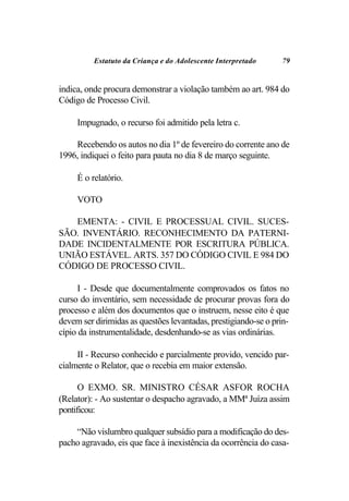 Estatuto da Criança e do Adolescente Interpretado     79


indica, onde procura demonstrar a violação também ao art. 984 do
Código de Processo Civil.

     Impugnado, o recurso foi admitido pela letra c.

    Recebendo os autos no dia 1º de fevereiro do corrente ano de
1996, indiquei o feito para pauta no dia 8 de março seguinte.

     É o relatório.

     VOTO

   EMENTA: - CIVIL E PROCESSUAL CIVIL. SUCES-
SÃO. INVENTÁRIO. RECONHECIMENTO DA PATERNI-
DADE INCIDENTALMENTE POR ESCRITURA PÚBLICA.
UNIÃO ESTÁVEL. ARTS. 357 DO CÓDIGO CIVIL E 984 DO
CÓDIGO DE PROCESSO CIVIL.

      I - Desde que documentalmente comprovados os fatos no
curso do inventário, sem necessidade de procurar provas fora do
processo e além dos documentos que o instruem, nesse eito é que
devem ser dirimidas as questões levantadas, prestigiando-se o prin-
cípio da instrumentalidade, desdenhando-se as vias ordinárias.

     II - Recurso conhecido e parcialmente provido, vencido par-
cialmente o Relator, que o recebia em maior extensão.

      O EXMO. SR. MINISTRO CÉSAR ASFOR ROCHA
(Relator): - Ao sustentar o despacho agravado, a MMª Juíza assim
pontificou:

    “Não vislumbro qualquer subsídio para a modificação do des-
pacho agravado, eis que face à inexistência da ocorrência do casa-
 