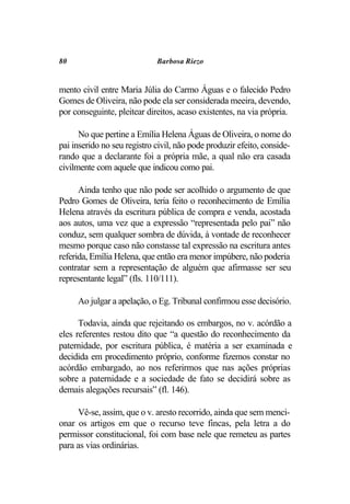 80                           Barbosa Riezo


mento civil entre Maria Júlia do Carmo Águas e o falecido Pedro
Gomes de Oliveira, não pode ela ser considerada meeira, devendo,
por conseguinte, pleitear direitos, acaso existentes, na via própria.

      No que pertine a Emília Helena Águas de Oliveira, o nome do
pai inserido no seu registro civil, não pode produzir efeito, conside-
rando que a declarante foi a própria mãe, a qual não era casada
civilmente com aquele que indicou como pai.

      Ainda tenho que não pode ser acolhido o argumento de que
Pedro Gomes de Oliveira, teria feito o reconhecimento de Emília
Helena através da escritura pública de compra e venda, acostada
aos autos, uma vez que a expressão “representada pelo pai” não
conduz, sem qualquer sombra de dúvida, à vontade de reconhecer
mesmo porque caso não constasse tal expressão na escritura antes
referida, Emília Helena, que então era menor impúbere, não poderia
contratar sem a representação de alguém que afirmasse ser seu
representante legal” (fls. 110/111).

     Ao julgar a apelação, o Eg. Tribunal confirmou esse decisório.

      Todavia, ainda que rejeitando os embargos, no v. acórdão a
eles referentes restou dito que “a questão do reconhecimento da
paternidade, por escritura pública, é matéria a ser examinada e
decidida em procedimento próprio, conforme fizemos constar no
acórdão embargado, ao nos referirmos que nas ações próprias
sobre a paternidade e a sociedade de fato se decidirá sobre as
demais alegações recursais” (fl. 146).

     Vê-se, assim, que o v. aresto recorrido, ainda que sem menci-
onar os artigos em que o recurso teve fincas, pela letra a do
permissor constitucional, foi com base nele que remeteu as partes
para as vias ordinárias.
 