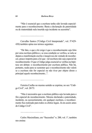 84                                     Barbosa Riezo


     “Não é essencial que a escritura tenha sido lavrada especial-
mente para o reconhecimento. Basta a declaração de paternidade
ou de maternidade nela inserida seja incidente ou acessória”.

     ......................................

     Carvalho Santos (“Código Civil Interpretado”, vol. 5º/429-
430) também opina nos termos seguintes:

      “De fato, o que a lei exige é que o reconhecimento seja feito
por uma escritura pública e, se essa condição se verifica, se nela se
depara a manifestação escrita e inequívoca da vontade de reconhe-
cer, pouco importa para a lei que - tal escritura não seja especial de
reconhecimento. O que o Código julga essencial se verifica na hipó-
tese em debate: o reconhecimento por escritura pública. Não há,
portanto, razão para se sustentar que o reconhecimento não valerá
se a escritura não for especial ou não tiver por objeto direto e
principal aquele reconhecimento...”.

     ......................................

     Ferreira Coelho no mesmo sentido se exprime, no seu “Códi-
go Civil”, vol. 20/73:

      “Não é necessário que a escritura pública seja lavrada para o
fim especial do reconhecimento. Mesmo declarada a paternidade,
incidente, ou acessoriamente, em qualquer escritura, o reconheci-
mento fica realizado para todos os efeitos legais. Já era assim antes
do Código Civil”.

     ......................................

     Carlos Maximiliano, em “Sucessões” n. 200, vol. 1º, também
nos ensina:
 