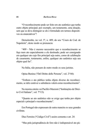 86                          Barbosa Riezo


     “O reconhecimento pode ser feito em ato autêntico que tenha
outro objeto principal; por exemplo, um testamento, uma doação,
sem que se deva distinguir se ele é formulado em termos dispositi-
vos ou enunciativos”!

    Demolombe, no vol. 5º, n. 409, do seu “Cours de Cod. de
Napoleón”, deste modo se pronuncia:

     “409 - Não é mesmo necessário que o reconhecimento se
faça num ato especialmente a ele destinado; pode ser consignado
em qualquer ato cujo fim principal seja outro, como de celebração
de casamento, testamento, enfim, qualquer ato autêntico seja seu
objeto qual for”.

     Na Itália, não pensam de outro modo os seus juristas.

     Opina Bunina (“Del Diritto delle Persone”, vol. 2º/44):

    “Embora o ato público tenha objeto diverso do reconheci-
mento, se dele contiver a substância valerá como reconhecimento”.

     Na mesma esteira vai Pacifici-Mazzoni (“Instituições de Direi-
to Civil Italiano”, vol. 7º/13):

     “Quanto ao ato autêntico não se exige que tenha por objeto
especial e principal o reconhecimento”.

       Em Portugal não expressam de outra maneira os seus grandes
civilistas.

     Dias Ferreira (“Código Civil”) assim comenta o art. 24:

     “Mas pela jurisprudência do foro não é indispensável ato pú-
 