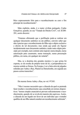 Estatuto da Criança e do Adolescente Interpretado       87


blico expressamente feito para o reconhecimento ou com o fim
principal de reconhecimento”.

     Mais explícito, ainda, é o maior civilista português, Cunha
Gonçalves, quando, no seu “Tratado de Direito Civil”, vol. II/280-
281, assim discorre:

      “Estamos afirmando que a perfiliação pode-se realizar em
qualquer documento autêntico ou ato público, convém saber que
não é preciso que o reconhecimento do filho seja o objeto exclusivo
e direito de tal documento; mas ainda que pode ele figurar
incidentemente num documento autêntico, tendo outro objeto prin-
cipal, por exemplo, num contrato ante-nupcial, numa doação, numa
autorização para casamento, numa transação, numa procuração
pública, em suma, em qualquer ato notarial”.

      Mas, se a doutrina dos grandes mestres é a que acima foi
exposta, se ela resulta do próprio texto da lei, a jurisprudência no
mesmo sentido se firmou. Na Europa, é ver a farta série de julgados
referidos por Aubry e Rau, Planiol ou Demolombe, em seguida aos
passos acima transcritos”.

     ......................................

     Da mesma forma Aubry e Rau, no vol. 9º/245:

      “Não é mesmo necessário que a cláusula da qual se pretende
fazer resultar o reconhecimento seja concebida em termos disposi-
tivos: “termos simples enunciativos provam suficientemente o reco-
nhecimento, quando ele se revela de maneira não equívoca. Assim,
a cláusula de um legado em favor de um indivíduo que o testador
qualifica de seu filho natural constitui um reconhecimento suficiente”.
 