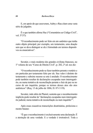 88                                     Barbosa Riezo


      E, em apoio do que asseveram, Aubry e Rau citam uma vasta
série de julgados.

      É o que também afirma Huc (“Comentários ao Código Civil”,
vol. 3º/37):

     “O reconhecimento pode ser feito em ato autêntico que tenha
outro objeto principal; por exemplo, um testamento, uma doação
sem que se deva distinguir se ele é formulado em termos dispositi-
vos ou enunciativos”.

     ......................................

     Savatier, o mais moderno dos grandes civilistas franceses, no
1º volume do seu “Curso de Direito Civil”, p. 202, 2ª ed. nos diz:

      “O reconhecimento pode-se fazer também perante o notário e
em particular por testamento feito por ele. Seu valor é distinto do
testamento e subsiste mesmo se este é anulado. O reconhecimento
pode também resultar de declarações escapadas num interrogató-
rio, ou numa tentativa de reconciliação perante o Juiz de paz ou no
curso de um inquérito, porque os termos desses atos são atos
autênticos” (Req. 13 de julho de 1886, D. 87-I 119).

      Savatier, indo além de Planiol, sustenta que o reconhecimento
implícito pode resultar de “declarações escapadas num interrogató-
rio judicial, numa tentativa de reconciliação ou num inquérito””.

     Após essas exaustivas transcrições doutrinárias, preleciona o
mestre baiano:

     “É que o reconhecimento é exclusivamente uma declaração. É
a atestação de uma verdade. E a verdade é irretratável. Toda a
 