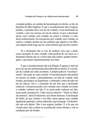 Estatuto da Criança e do Adolescente Interpretado       89


evolução jurídica, no sentido da humanização do direito, se faz em
benefício do filho ilegítimo. É que o reconhecimento não é negócio
jurídico, e portanto não é um ato de vontade; é uma declaração da
verdade, e por isso mesmo um ato de ciência. O que a declarante
atesta, com vontade, sem vontade, ou contra a vontade, é o fato
desse conhecimento. Se uma pessoa, por vontade, sem vontade, ou
contra a vontade, declara em ato autêntico que alguém é seu filho,
este adquire desde logo, por lei, certos direitos que esta lhe confere.

     Se a declaração não se eiva de nenhum vício que a anule,
como atestação de uma verdade, nada perderá de sua força se o
declarante afirmar que só a fizera para não mentir, quando interro-
gado, e que jamais espontaneamente isso faria.

      É que o reconhecimento não cria filiação. É apenas o meio de
prova de um ato anteriormente desconhecido no direito. É a revela-
ção da verdade até então encoberta. A própria palavra “reconheci-
mento” não pode ter outro sentido. O reconhecimento não poderá
ser jamais, no fundo, e principalmente, um fato de vontade. Será
sempre, psicológica ou legalmente, e sobretudo e antes de tudo um
ato de ciência, isto é, a atestação de um fato que o declarante
conhecia. Uma pessoa pode, com vontade, sem vontade, ou contra
a vontade, conhecer um fato. E se assim pode conhecer um fato,
assim pode reconhecê-lo. Tudo está em atestá-lo. “Todos os filhos
são naturais”, dizia Clemenceau, na Câmara francesa. A declaração
de Pedro, de que Amélia é sua filha, atesta apenas uma verdade
legalmente ignorada, e torna conhecido o pai incógnito. Tal declara-
ção não cria direito. Não é um negócio jurídico. É a lei que em
virtude desse fato confere ao reconhecido certos direitos e sob as
condições por ela fixadas.

     ......................................
 