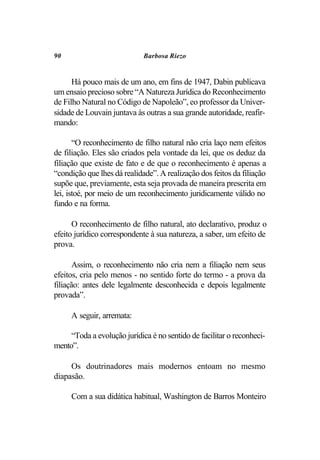 90                           Barbosa Riezo


      Há pouco mais de um ano, em fins de 1947, Dabin publicava
um ensaio precioso sobre “A Natureza Jurídica do Reconhecimento
de Filho Natural no Código de Napoleão”, eo professor da Univer-
sidade de Louvain juntava às outras a sua grande autoridade, reafir-
mando:

       “O reconhecimento de filho natural não cria laço nem efeitos
de filiação. Eles são criados pela vontade da lei, que os deduz da
filiação que existe de fato e de que o reconhecimento é apenas a
“condição que lhes dá realidade”. A realização dos feitos da filiação
supõe que, previamente, esta seja provada de maneira prescrita em
lei, istoé, por meio de um reconhecimento juridicamente válido no
fundo e na forma.

      O reconhecimento de filho natural, ato declarativo, produz o
efeito jurídico correspondente à sua natureza, a saber, um efeito de
prova.

       Assim, o reconhecimento não cria nem a filiação nem seus
efeitos, cria pelo menos - no sentido forte do termo - a prova da
filiação: antes dele legalmente desconhecida e depois legalmente
provada”.

     A seguir, arremata:

     “Toda a evolução jurídica é no sentido de facilitar o reconheci-
mento”.

     Os doutrinadores mais modernos entoam no mesmo
diapasão.

     Com a sua didática habitual, Washington de Barros Monteiro
 