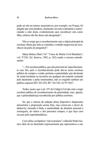 92                           Barbosa Riezo


pode ser até em termos enunciativos; por exemplo, em França, foi
julgado que uma doadora, chamando sua neta à donatária e menci-
onando a mãe desta, evidentemente quis reconhecer esta como
filha, embora não lhe desse esta designação”.

      Não se exige que o reconhecimento seja o objeto principal da
escritura. Basta que nela se contenha a vontade inequívoca de reco-
nhecer da parte do progenitor”.

      Maria Helena Diniz (“in” “Curso de Direito Civil Brasileiro”,
vol. 5º/243, Ed. Saraiva, 1982, p. 243) expõe o mesmo entendi-
mento:

      “... Por escritura pública, que não precisará ter especificamen-
te esse fim, pois o reconhecimento pode dar-se numa escritura
pública de compra e venda; portanto a paternidade seja declarada
de modo incidente ou acessório em qualquer ato notarial, assinado
pelo declarante e pelas testemunhas; não se exigindo nenhum ato
público especial (RT 301:255; RF 136:150; AJ 97:145)”.

      Tenho, assim, que o art. 357 do Código Civil não está a exigir
escritura pública de reconhecimento da paternidade, mas, apenas,
que a paternidadeseja reconhecida por pública escritura.

      Sei que a clareza da redação desse dispositivo dispensaria
demonstrar a proposição acima feita, mas correu-me o dever de
deduzi-la, trazendo à baila a unanimidade da doutrina nacional e
estrangeira, de outros e dos presentes tempos, o que faço com
escusas pela superabundância.

     Com efeito, na hipótese “sub examinen” o falecido Pedro Go-
mes além de ter declarado expressamente que representava a sua
 