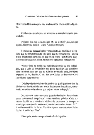 Estatuto da Criança e do Adolescente Interpretado       93


filha Emília Helena naquele ato, ainda dou-lhe o bem então adquiri-
do.

     Verifica-se, às sobejas, ser existente o reconhecimento pre-
tendido.

     Destarte, dou por violado o art. 357 do Código Civil, no que
tange à recorrente Emília Helena Águas de Oliveira.

      Voltando ao parecer tantas vezes citado, ao responder a con-
sulta que lhe fora formulada, se o caso que lhe fora exposto - que se
ajusta em afinada harmonia ao que ora se cogita - constituiria ques-
tão de alta indagação, assim responde o apreciado parecerista:

      “Não se trata na espécie de nenhuma questão de alta indaga-
ção, que o Juiz do inventário não possa resolver. Ao contrário:
trata-se de um caso em que ao Juiz do inventário cabe, por texto
expresso da lei, decidir. O art. 466 do Código de Processo Civil
(anterior) é peremptório:

      “O Juiz poderá decidir no inventário de quaisquer questões de
direito e de fato fundadas em prova documental inequívoca, reme-
tendo para vias ordinárias as que exijam maior indagação”.

     Ora, no caso, trata-se de uma questão de direito “fundada em
prova documental inequívoca” - uma escritura pública. Cabe so-
mente decidir se a escritura pública de promessa de compra e
venda, que acompanha a consulta, contém o reconhecimento de D.
Amélia como filha de Pedro. Verificar apenas se na escritura Pedro
declara Amélia “sua filha”.

     Não é pois, nenhuma questão de alta indagação.
 