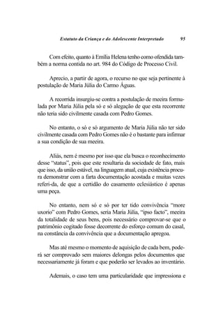 Estatuto da Criança e do Adolescente Interpretado        95


    Com efeito, quanto à Emília Helena tenho como ofendida tam-
bém a norma contida no art. 984 do Código de Processo Civil.

     Aprecio, a partir de agora, o recurso no que seja pertinente à
postulação de Maria Júlia do Carmo Águas.

     A recorrida insurgiu-se contra a postulação de meeira formu-
lada por Maria Júlia pela só e só alegação de que esta recorrente
não teria sido civilmente casada com Pedro Gomes.

     No entanto, o só e só argumento de Maria Júlia não ter sido
civilmente casada com Pedro Gomes não é o bastante para infirmar
a sua condição de sua meeira.

      Aliás, nem é mesmo por isso que ela busca o reconhecimento
desse “status”, pois que este resultaria da sociedade de fato, mais
que isso, da união estável, na linguagem atual, cuja existência procu-
ra demonstrar com a farta documentação acostada e muitas vezes
referi-da, de que a certidão do casamento eclesiástico é apenas
uma peça.

     No entanto, nem só e só por ter tido convivência “more
uxorio” com Pedro Gomes, seria Maria Júlia, “ipso facto”, meeira
da totalidade de seus bens, pois necessário comprovar-se que o
patrimônio cogitado fosse decorrente do esforço comum do casal,
na constância da convivência que a documentação apregoa.

      Mas até mesmo o momento de aquisição de cada bem, pode-
rá ser comprovado sem maiores delongas pelos documentos que
necessariamente já foram e que poderão ser levados ao inventário.

     Ademais, o caso tem uma particularidade que impressiona e
 