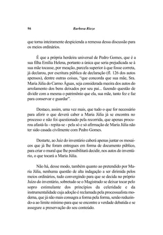 96                            Barbosa Riezo


que torna inteiramente despicienda a remessa dessa discussão para
os meios ordinários.

      É que a própria herdeira universal de Pedro Gomes, que é a
sua filha Emília Helena, portanto a única que seria prejudicada se à
sua mãe tocasse, por meação, parcela superior à que fosse correta,
já declarou, por escritura pública de declaração (fl. 126 dos autos
apensos), dentre outras coisas, “que concorda que sua mãe, Sra.
Maria Júlia do Carmo Águas, seja considerada meeira dos autos do
arrolamento dos bens deixados por seu pai... fazendo questão de
dividir com a mesma o patrimônio que ela, sua mãe, tanto fez e faz
para conservar e guardar”.

      Destaco, assim, uma vez mais, que tudo o que for necessário
para aferir o que deverá caber a Maria Júlia já se encontra no
processo e não foi questionado pela recorrida, que apenas procu-
rou afastá-la - repita-se - pela só e só afirmação de Maria Júlia não
ter sido casada civilmente com Pedro Gomes.

      Destarte, ao Juiz do inventário caberá apenas juntar os mosai-
cos que já lhe foram entregues em forma de documento público,
para criar o mural que lhe possibilitará decidir, nos autos do inventá-
rio, o que tocará a Maria Júlia.

      Não há, desse modo, também quanto ao pretendido por Ma-
ria Júlia, nenhuma questão de alta indagação a ser dirimida pelos
meios ordinários, tudo convergindo para que se decida no próprio
Juízo do inventário, sobretudo se o Magistrado se deixar tocar pelo
sopro estimulante dos princípios da celeridade e da
instrumentalidade cuja adoção é reclamada pela processualista mo-
derna, que já não mais consagra a forma pela forma, senão reduzin-
do-a ao limite mínimo para que se encontre a verdade debatida e se
assegure a preservação do seu conteúdo.
 