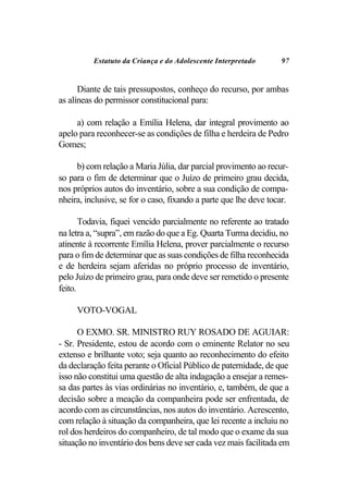 Estatuto da Criança e do Adolescente Interpretado       97


      Diante de tais pressupostos, conheço do recurso, por ambas
as alíneas do permissor constitucional para:

     a) com relação a Emília Helena, dar integral provimento ao
apelo para reconhecer-se as condições de filha e herdeira de Pedro
Gomes;

     b) com relação a Maria Júlia, dar parcial provimento ao recur-
so para o fim de determinar que o Juízo de primeiro grau decida,
nos próprios autos do inventário, sobre a sua condição de compa-
nheira, inclusive, se for o caso, fixando a parte que lhe deve tocar.

       Todavia, fiquei vencido parcialmente no referente ao tratado
na letra a, “supra”, em razão do que a Eg. Quarta Turma decidiu, no
atinente à recorrente Emília Helena, prover parcialmente o recurso
para o fim de determinar que as suas condições de filha reconhecida
e de herdeira sejam aferidas no próprio processo de inventário,
pelo Juízo de primeiro grau, para onde deve ser remetido o presente
feito.

     VOTO-VOGAL

      O EXMO. SR. MINISTRO RUY ROSADO DE AGUIAR:
- Sr. Presidente, estou de acordo com o eminente Relator no seu
extenso e brilhante voto; seja quanto ao reconhecimento do efeito
da declaração feita perante o Oficial Público de paternidade, de que
isso não constitui uma questão de alta indagação a ensejar a remes-
sa das partes às vias ordinárias no inventário, e, também, de que a
decisão sobre a meação da companheira pode ser enfrentada, de
acordo com as circunstâncias, nos autos do inventário. Acrescento,
com relação à situação da companheira, que lei recente a incluiu no
rol dos herdeiros do companheiro, de tal modo que o exame da sua
situação no inventário dos bens deve ser cada vez mais facilitada em
 