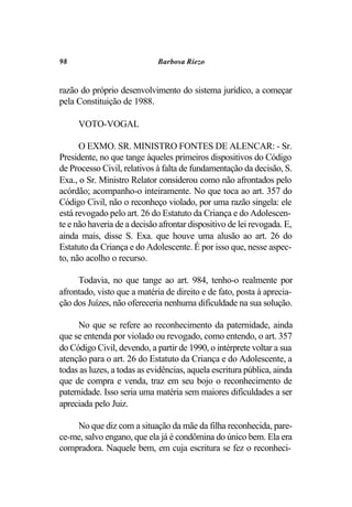 98                           Barbosa Riezo


razão do próprio desenvolvimento do sistema jurídico, a começar
pela Constituição de 1988.

     VOTO-VOGAL

      O EXMO. SR. MINISTRO FONTES DE ALENCAR: - Sr.
Presidente, no que tange àqueles primeiros dispositivos do Código
de Processo Civil, relativos à falta de fundamentação da decisão, S.
Exa., o Sr. Ministro Relator considerou como não afrontados pelo
acórdão; acompanho-o inteiramente. No que toca ao art. 357 do
Código Civil, não o reconheço violado, por uma razão singela: ele
está revogado pelo art. 26 do Estatuto da Criança e do Adolescen-
te e não haveria de a decisão afrontar dispositivo de lei revogada. E,
ainda mais, disse S. Exa. que houve uma alusão ao art. 26 do
Estatuto da Criança e do Adolescente. É por isso que, nesse aspec-
to, não acolho o recurso.

     Todavia, no que tange ao art. 984, tenho-o realmente por
afrontado, visto que a matéria de direito e de fato, posta à aprecia-
ção dos Juízes, não ofereceria nenhuma dificuldade na sua solução.

     No que se refere ao reconhecimento da paternidade, ainda
que se entenda por violado ou revogado, como entendo, o art. 357
do Código Civil, devendo, a partir de 1990, o intérprete voltar a sua
atenção para o art. 26 do Estatuto da Criança e do Adolescente, a
todas as luzes, a todas as evidências, aquela escritura pública, ainda
que de compra e venda, traz em seu bojo o reconhecimento de
paternidade. Isso seria uma matéria sem maiores dificuldades a ser
apreciada pelo Juiz.

    No que diz com a situação da mãe da filha reconhecida, pare-
ce-me, salvo engano, que ela já é condômina do único bem. Ela era
compradora. Naquele bem, em cuja escritura se fez o reconheci-
 