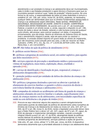 atendimento a ser prestado à criança e ao adolescente deva ser municipalizado,
cabe à União e aos Estados prestarem o apoio técnico e financeiro para que os
municípios possam construir suas “redes de proteção” infanto-juvenis. De uma
forma ou de outra, a responsabilidade de todos os entes federados é comum e
solidária (cf. art. 100, par. único, inciso III, do ECA), podendo, se necessário,
qualquer deles ser demandado para que os direitos fundamentais assegurados à
criança e ao adolescente sejam efetivados. Neste sentido: MANDADO DE
SEGURANÇA. NECESSIDADE DE EXAME. DIREITO À SAÚDE. COMPETÊNCIA
COMUM DOS ENTES FEDERADOS. De acordo com o art. 6°. da Constituição
Federal, a saúde é um direito social, e, ainda, segundo o disposto no art. 196,
direito de todos e dever do Estado, estando a vida humana acima de qualquer
outro direito, até porque, para exercer qualquer um deles, é necessário,
primeiramente, que ela exista. Dentre as diretrizes do Sistema Único de Saúde,
está o atendimento integral à saúde, seja ele para evitar ou resolver o
problema. A omissão Estatal importa em grave lesão ao direito do impetrante,
que não encontrou outra solução para seu caso, a não ser recorrer ao Poder
Judiciário. (TJMG. 5ª C. Cív. Ap. Cív. n° 1.0145.06.307429-1/001. Rel. Des.
Maria Elza. J. em 13/12/2007).
Art. 87. São linhas de ação da política de atendimento [315] :
I - políticas sociais básicas [316] ;
II - políticas e programas de assistência social, em caráter supletivo, para aqueles
que deles necessitem [317] ;
III - serviços especiais de prevenção e atendimento médico e psicossocial às
vítimas de negligência, maus-tratos, exploração, abuso, crueldade e
opressão [318] ;
IV - serviço de identificação e localização de pais, responsável, crianças e
adolescentes desaparecidos [319] ;
V - proteção jurídico-social por entidades de defesa dos direitos da criança e do
adolescente [320] .
VI - políticas e programas destinados a prevenir ou abreviar o período de
afastamento do convívio familiar e a garantir o efetivo exercício do direito à
convivência familiar de crianças e adolescentes [321] ;
VII - campanhas de estímulo ao acolhimento sob forma de guarda de crianças e
adolescentes afastados do convívio familiar e à adoção, especificamente inter-
racial, de crianças maiores ou de adolescentes, com necessidades específicas de
saúde ou com deficiências e de grupos de irmãos [322] .
315 Procura-se aqui relacionar alguns dos aspectos a serem obrigatoriamente
observados quando da elaboração da política de atendimento pelos Conselhos de
Direitos da Criança e do Adolescente em todos os níveis (cf. arts. 227, §7º c/c
204, da CF e art. 88, inciso II, do ECA), tendo o legislador procurado deixar claro
que o Poder Público tem o dever (cf. art. 227, caput, da CF e art. 4º, caput, do
ECA) de planejar e implementar estratégias variadas, visando a proteção
integral infanto-juvenil (cf. art. 1º, do ECA), abrangendo desde as políticas
sociais básicas às políticas de proteção especial, compreendendo os mais
variados programas de atendimento, serviços públicos e ações de governo.
316 Vide arts. 4º, par. único, alínea “c” e 259, par. único, do ECA. O dispositivo
demonstra claramente que a prioridade absoluta à criança e ao adolescente deve
 