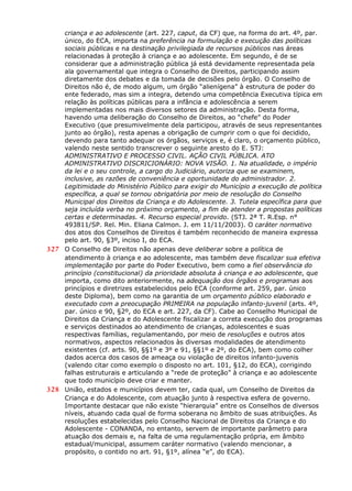 criança e ao adolescente (art. 227, caput, da CF) que, na forma do art. 4º, par.
único, do ECA, importa na preferência na formulação e execução das políticas
sociais públicas e na destinação privilegiada de recursos públicos nas áreas
relacionadas à proteção à criança e ao adolescente. Em segundo, é de se
considerar que a administração pública já está devidamente representada pela
ala governamental que integra o Conselho de Direitos, participando assim
diretamente dos debates e da tomada de decisões pelo órgão. O Conselho de
Direitos não é, de modo algum, um órgão “alienígena” à estrutura de poder do
ente federado, mas sim a integra, detendo uma competência Executiva típica em
relação às políticas públicas para a infância e adolescência a serem
implementadas nos mais diversos setores da administração. Desta forma,
havendo uma deliberação do Conselho de Direitos, ao “chefe” do Poder
Executivo (que presumivelmente dela participou, através de seus representantes
junto ao órgão), resta apenas a obrigação de cumprir com o que foi decidido,
devendo para tanto adequar os órgãos, serviços e, é claro, o orçamento público,
valendo neste sentido transcrever o seguinte aresto do E. STJ:
ADMINISTRATIVO E PROCESSO CIVIL. AÇÃO CIVIL PÚBLICA. ATO
ADMINISTRATIVO DISCRICIONÁRIO: NOVA VISÃO. 1. Na atualidade, o império
da lei e o seu controle, a cargo do Judiciário, autoriza que se examinem,
inclusive, as razões de conveniência e oportunidade do administrador. 2.
Legitimidade do Ministério Público para exigir do Município a execução de política
específica, a qual se tornou obrigatória por meio de resolução do Conselho
Municipal dos Direitos da Criança e do Adolescente. 3. Tutela específica para que
seja incluída verba no próximo orçamento, a fim de atender a propostas políticas
certas e determinadas. 4. Recurso especial provido. (STJ. 2ª T. R.Esp. n°
493811/SP. Rel. Min. Eliana Calmon. J. em 11/11/2003). O caráter normativo
dos atos dos Conselhos de Direitos é também reconhecido de maneira expressa
pelo art. 90, §3º, inciso I, do ECA.
327 O Conselho de Direitos não apenas deve deliberar sobre a política de
atendimento à criança e ao adolescente, mas também deve fiscalizar sua efetiva
implementação por parte do Poder Executivo, bem como a fiel observância do
princípio (constitucional) da prioridade absoluta à criança e ao adolescente, que
importa, como dito anteriormente, na adequação dos órgãos e programas aos
princípios e diretrizes estabelecidos pelo ECA (conforme art. 259, par. único
deste Diploma), bem como na garantia de um orçamento público elaborado e
executado com a preocupação PRIMEIRA na população infanto-juvenil (arts. 4º,
par. único e 90, §2º, do ECA e art. 227, da CF). Cabe ao Conselho Municipal de
Direitos da Criança e do Adolescente fiscalizar a correta execução dos programas
e serviços destinados ao atendimento de crianças, adolescentes e suas
respectivas famílias, regulamentando, por meio de resoluções e outros atos
normativos, aspectos relacionados às diversas modalidades de atendimento
existentes (cf. arts. 90, §§1º e 3º e 91, §§1º e 2º, do ECA), bem como colher
dados acerca dos casos de ameaça ou violação de direitos infanto-juvenis
(valendo citar como exemplo o disposto no art. 101, §12, do ECA), corrigindo
falhas estruturais e articulando a “rede de proteção” à criança e ao adolescente
que todo município deve criar e manter.
328 União, estados e municípios devem ter, cada qual, um Conselho de Direitos da
Criança e do Adolescente, com atuação junto à respectiva esfera de governo.
Importante destacar que não existe “hierarquia” entre os Conselhos de diversos
níveis, atuando cada qual de forma soberana no âmbito de suas atribuições. As
resoluções estabelecidas pelo Conselho Nacional de Direitos da Criança e do
Adolescente - CONANDA, no entanto, servem de importante parâmetro para
atuação dos demais e, na falta de uma regulamentação própria, em âmbito
estadual/municipal, assumem caráter normativo (valendo mencionar, a
propósito, o contido no art. 91, §1º, alínea “e”, do ECA).
 