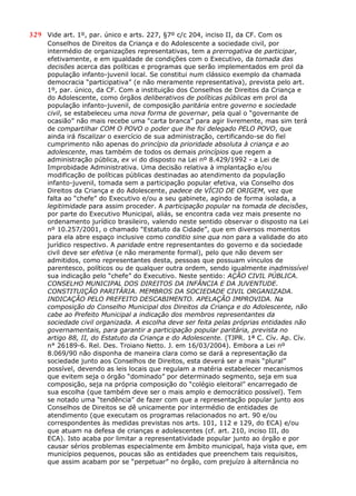 329 Vide art. 1º, par. único e arts. 227, §7º c/c 204, inciso II, da CF. Com os
Conselhos de Direitos da Criança e do Adolescente a sociedade civil, por
intermédio de organizações representativas, tem a prerrogativa de participar,
efetivamente, e em igualdade de condições com o Executivo, da tomada das
decisões acerca das políticas e programas que serão implementados em prol da
população infanto-juvenil local. Se constitui num clássico exemplo da chamada
democracia “participativa” (e não meramente representativa), prevista pelo art.
1º, par. único, da CF. Com a instituição dos Conselhos de Direitos da Criança e
do Adolescente, como órgãos deliberativos de políticas públicas em prol da
população infanto-juvenil, de composição paritária entre governo e sociedade
civil, se estabeleceu uma nova forma de governar, pela qual o “governante de
ocasião” não mais recebe uma “carta branca” para agir livremente, mas sim terá
de compartilhar COM O POVO o poder que lhe foi delegado PELO POVO, que
ainda irá fiscalizar o exercício de sua administração, certificando-se do fiel
cumprimento não apenas do princípio da prioridade absoluta à criança e ao
adolescente, mas também de todos os demais princípios que regem a
administração pública, ex vi do disposto na Lei nº 8.429/1992 - a Lei de
Improbidade Administrativa. Uma decisão relativa à implantação e/ou
modificação de políticas públicas destinadas ao atendimento da população
infanto-juvenil, tomada sem a participação popular efetiva, via Conselho dos
Direitos da Criança e do Adolescente, padece de VÍCIO DE ORIGEM, vez que
falta ao “chefe” do Executivo e/ou a seu gabinete, agindo de forma isolada, a
legitimidade para assim proceder. A participação popular na tomada de decisões,
por parte do Executivo Municipal, aliás, se encontra cada vez mais presente no
ordenamento jurídico brasileiro, valendo neste sentido observar o disposto na Lei
nº 10.257/2001, o chamado “Estatuto da Cidade”, que em diversos momentos
para ela abre espaço inclusive como conditio sine qua non para a validade do ato
jurídico respectivo. A paridade entre representantes do governo e da sociedade
civil deve ser efetiva (e não meramente formal), pelo que não devem ser
admitidos, como representantes desta, pessoas que possuam vínculos de
parentesco, políticos ou de qualquer outra ordem, sendo igualmente inadmissível
sua indicação pelo “chefe” do Executivo. Neste sentido: AÇÃO CIVIL PÚBLICA.
CONSELHO MUNICIPAL DOS DIREITOS DA INFÂNCIA E DA JUVENTUDE.
CONSTITUIÇÃO PARITÁRIA. MEMBROS DA SOCIEDADE CIVIL ORGANIZADA.
INDICAÇÃO PELO PREFEITO DESCABIMENTO. APELAÇÃO IMPROVIDA. Na
composição do Conselho Municipal dos Direitos da Criança e do Adolescente, não
cabe ao Prefeito Municipal a indicação dos membros representantes da
sociedade civil organizada. A escolha deve ser feita pelas próprias entidades não
governamentais, para garantir a participação popular paritária, prevista no
artigo 88, II, do Estatuto da Criança e do Adolescente. (TJPR. 1ª C. Cív. Ap. Cív.
n° 26189-6. Rel. Des. Troiano Netto. J. em 16/03/2004). Embora a Lei nº
8.069/90 não disponha de maneira clara como se dará a representação da
sociedade junto aos Conselhos de Direitos, esta deverá ser a mais “plural”
possível, devendo as leis locais que regulam a matéria estabelecer mecanismos
que evitem seja o órgão “dominado” por determinado segmento, seja em sua
composição, seja na própria composição do “colégio eleitoral” encarregado de
sua escolha (que também deve ser o mais amplo e democrático possível). Tem
se notado uma “tendência” de fazer com que a representação popular junto aos
Conselhos de Direitos se dê unicamente por intermédio de entidades de
atendimento (que executam os programas relacionados no art. 90 e/ou
correspondentes às medidas previstas nos arts. 101, 112 e 129, do ECA) e/ou
que atuam na defesa de crianças e adolescentes (cf. art. 210, inciso III, do
ECA). Isto acaba por limitar a representatividade popular junto ao órgão e por
causar sérios problemas especialmente em âmbito municipal, haja vista que, em
municípios pequenos, poucas são as entidades que preenchem tais requisitos,
que assim acabam por se “perpetuar” no órgão, com prejuízo à alternância no
 
