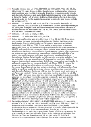 345 Redação alterada pela Lei nº 12.010/2009, de 03/08/2009. Vide arts. 92, 93,
101, inciso VII e par. único, do ECA. O acolhimento institucional de crianças e
adolescentes é uma medida de proteção de caráter excepcional, determinada
pelo Conselho Tutelar ou pela autoridade judiciária (quando ainda não instalado
o Conselho Tutelar - cf. art. 262, do ECA), utilizável como forma de transição
para colocação em família substituta, devendo se estender pelo menor período
de tempo possível.
346 Vide arts. 112, inciso IV, 118 e 119, do ECA. Vide também Resolução nº
05/2008/SNAS, de 03/06/2008, que determina os critérios para implementação
do Serviço de Proteção Social aos adolescentes em cumprimento de medidas
socioeducativas em meio aberto de LA e PSC nos CREAS com recursos do Piso
Fixo de Média Complexidade - PFMC.
347 Vide arts. 112, inciso V e 120, do ECA.
348 Vide arts. 112, inciso VI e 121 a 125, do ECA.
349 Antigo parágrafo único. Vide arts. 88, inciso I, 91 e 95, do ECA. Trata-se de
prerrogativa exclusiva do Conselho Municipal dos Direitos da Criança e do
Adolescente, ficando tal atribuição, na falta deste, a cargo da autoridade
judiciária (cf. art. 261, do ECA). Com a análise e registro dos programas
executados tanto por entidades governamentais quanto não governamentais, o
CMDCA terá condições de exercer um rígido controle sobre as estruturas de
atendimento existentes no município, evitando assim o registro e funcionamento
de programas que não respeitem os princípios estabelecidos pelo ECA e/ou
sejam incompatíveis com a política de atendimento traçada pelo próprio
Conselho de Direitos. Tal atribuição também permite uma visão global da “rede
de proteção à criança e ao adolescente” disponível no município, facilitando
assim a descoberta de suas eventuais deficiências estruturais e a articulação de
ações entre seus diversos componentes (cf. art. 86, do ECA). O registro do
programa pode ser condicionado ao preenchimento de certos requisitos
(presença de profissionais da área social, ausência de restrições quanto à faixa
etária, preferência ao atendimento de crianças e adolescentes encaminhados
pelo Conselho Tutelar e Justiça da Infância e da Juventude etc.), assim como a
um “prazo de validade” (tendo como parâmetro máximo o contido no art. 90,
§3º, do ECA - para que possa ocorrer a contínua reavaliação de sua adequação),
podendo ser a qualquer momento suspenso ou cassado, quer pelo próprio
CMDCA (mediante procedimento administrativo próprio), quer por decisão
judicial (cf. art. 97, incisos I, alínea “d” e II, alínea “c”, c/c arts. 191 a 193, do
ECA). Os programas de atendimento devem apresentar uma “proposta
pedagógica” detalhada, com a descrição pormenorizada das ações que serão
desenvolvidas com a criança, adolescente e/ou família (o chamado “plano de
ação”), juntamente com a justificativa técnica para cada atividade e a indicação
das pessoas responsáveis por sua execução (e sua respectiva qualificação
técnico-profissional). Em sendo financiados no todo ou em parte com recursos
públicos (ainda que provenientes dos Fundos da Infância e da Adolescência),
deverão também apresentar um plano de aplicação de recursos, que permita a
fiscalização da correta destinação das verbas respectivas.
350 Acrescido pela Lei nº 12.010/2009, de 03/08/2009. Vide arts. 4º, par. único,
alíneas “c” e “d” e 100, par. único, inciso III, do ECA e art. 227, caput, da CF. O
legislador procurou deixar claro que a responsabilidade primeira pela
implementação dos programas de atendimento à população infanto-juvenil é do
Poder Público, e os recursos correspondentes deverão ser obtidos,
fundamentalmente, junto ao orçamento dos órgãos públicos encarregados de
sua execução. A eventual utilização dos recursos captados pelos Fundos dos
Direitos da Criança e do Adolescente (cf. art. 88, inciso IV, do ECA) é
meramente complementar e, como disposto de maneira expressa no art. 260,
 
