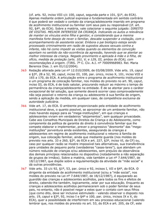 (cf. arts. 92, inciso VIII c/c 100, caput, segunda parte e 101, §1º, do ECA).
Apenas mediante ordem judicial expressa e fundamentada em sentido contrário
é que poderá ser vedado o contato da criança/adolescente inserido em programa
de acolhimento institucional ou familiar com seus pais ou responsável (cf. art.
92, §4º, do ECA). Sobre a matéria, vale colacionar o seguinte julgado: DIREITO
DE VISITAS. MELHOR INTERESSE DA CRIANÇA. Indicando os autos a relevância
de manter os vínculos entre filha e genitor, e considerando que a menina
manifesta forte desejo de rever o familiar, descabe suspender a visitação, com o
acompanhamento de assistente social. Embora o pai biológico esteja sendo
processado criminalmente em razão de supostos abusos sexuais contra a
infante, não há como impedir as visitas quando os elementos de convicção
apontam no sentido da não-ocorrência da agressão, havendo que se atentar ao
melhor interesse da criança. Negado provimento e aplicada à mãe e à filha, de
ofício, medida de proteção (arts. 101, V, e 129, III, ambos do ECA), com
recomendações à origem. (TJRS. 7º C. Cív. A.I. nº 70009968983. Rel. Maria
Berenice Dias. J. em 01/12/2004).
365 Redação alterada pela Lei nº 12.010/2009, de 03/08/2009. Vide arts. 19, caput
e §3º, 28 a 52, 90, caput, inciso III, 100, par. único, inciso X, 101, inciso VIII e
165 a 170, do ECA. A articulação entre o programa de acolhimento institucional
e um programa de colocação familiar, nos moldes do previsto no art. 90, caput,
inciso III, do ECA, é de todo salutar, procurando reduzir ao máximo o tempo de
permanência da criança/adolescente na entidade. É de se atentar para o caráter
excepcional de tal solução, que somente deverá ocorrer caso comprovadamente
não seja possível o retorno da criança ou adolescente à sua família de origem,
sendo a aplicação da medida, em qualquer caso, de competência exclusiva da
autoridade judiciária.
366 Vide art. 17, do ECA. O ambiente proporcionado pela entidade de acolhimento
institucional deve, o quanto possível, se aproximar de um ambiente familiar, não
mais havendo espaço para as “mega-instituições”, em que crianças e
adolescentes viviam em verdadeiros “alojamentos”, sem qualquer privacidade.
Cabe aos Conselhos Municipais de Direitos da Criança e do Adolescente, como
componente da política de garantia do direito à convivência familiar que lhe
compete elaborar e implementar, prever o progressivo “desmonte” das “mega-
instituições” porventura ainda existentes, assegurando às crianças e
adolescentes em regime de acolhimento institucional o retorno à família de
origem, sua colocação familiar, ainda que mediante guarda (nos moldes do
previsto nos arts. 33 e 260, §2º, do ECA e art. 227, §3º, inciso VI, da CF) ou,
caso por qualquer razão se mostre impossível tais alternativas, sua transferência
para unidades de pequeno porte (verdadeiras “casas-lares”), que atendam um
número reduzido de crianças e/ou adolescentes, sem prejuízo da observância
dos demais princípios relacionados no dispositivo (notadamente a não separação
de grupos de irmãos). Sobre a matéria, vide também a Lei nº 7.644/1987, de
18/12/1987, que dispõe sobre a regulamentação da atividade de “mãe social” e
dá outras providências.
367 Vide arts. 33 c/c 92, §1º, 53, par. único e 92, incisos I, VII e §4º, do ECA. O
dirigente da entidade de acolhimento institucional (e/ou a “mãe social”, nos
moldes do previsto na Lei nº 7.644/1987, de 18/12/1987), é equiparado ao
guardião das crianças e adolescentes acolhidos, para todos os fins e efeitos de
direito, cabendo-lhe também, logicamente, zelar por sua educação. Enquanto as
crianças e adolescentes acolhidos permanecerem sob o poder familiar de seus
pais, no entanto, não é possível negar a estes quer o contato com seus filhos
(que como dito, deve ser inclusive estimulado - valendo observar o disposto nos
arts. 19, caput e §3º, 92, inciso I e §4º e 100, par. único, incisos IX e X, do
ECA), quer a possibilidade de interferirem em seu processo educacional (valendo
lembrar que, nos moldes do previsto no art. 53, do ECA e art. 205, da CF, este
 