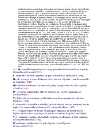 parágrafo único acrescido ao dispositivo expresso ao excluir de sua abrangência
os casos em que é necessário o afastamento da criança ou adolescente de sua
família de origem). Quis o legislador que uma medida tão drástica e de tão
graves consequências como o afastamento da criança ou adolescente de sua
família desse ensejo, necessariamente, à instauração de um processo judicial
contencioso, ainda que de cunho cautelar, no qual fosse formalizada a imputação
da prática, por parte dos pais ou responsável, de alguma conduta que
justificasse a medida, devendo tal conduta ser devidamente comprovada pela
parte autora, com a possibilidade de exercício do contraditório e da ampla defesa
pela parte requerida. Vale lembrar, a propósito, que em jogo não está apenas o
direito dos pais ou responsável de terem os filhos ou pupilos em sua companhia,
mas especialmente (cf. art. 100, par. único, incisos I, II e IV, do ECA), o direito
destes em permanecer na companhia de sua família. Esta é a razão, aliás, para
que antes mesmo de se cogitar no afastamento da vítima de violência física ou
sexual, se verificar da possibilidade de afastamento do agressor da moradia
comum, como dispõe de maneira expressa o art. 130, caput, do ECA. Assim
sendo, uma vez efetuado o acolhimento institucional, seja pelo Conselho Tutelar
(diante de situações emergenciais, consoante mencionado, ou em se tratando de
criança ou adolescente perdida ou sem referência familiar), seja por qualquer
pessoa, o importante é a rápida avaliação, por parte da autoridade judiciária
(com a participação do Ministério Público, do Conselho Tutelar e dos órgãos e
técnicos responsáveis pela política municipal de garantia do direito à convivência
familiar) da possibilidade ou não de imediata reintegração à família de origem
(que se for o caso deverá ser inserida em programas de orientação, apoio e
promoção social, bem como devidamente “monitorada”) ou se o caso reclama a
“formalização” do afastamento da família de origem, mediante a deflagração do
referido procedimento contencioso, nos moldes do previsto no art. 101, §2º, do
ECA.
Art. 94. As entidades que desenvolvem programas de internação têm as seguintes
obrigações, entre outras [380] :
I - observar os direitos e garantias de que são titulares os adolescentes [381] ;
II - não restringir nenhum direito que não tenha sido objeto de restrição na decisão
de internação [382] ;
III - oferecer atendimento personalizado [383] , em pequenas unidades e grupos
reduzidos [384] ;
IV - preservar a identidade e oferecer ambiente de respeito e dignidade ao
adolescente [385] ;
V - diligenciar no sentido do restabelecimento e da preservação dos vínculos
familiares [386] ;
VI - comunicar à autoridade judiciária, periodicamente, os casos em que se mostre
inviável ou impossível o reatamento dos vínculos familiares [387] ;
VII - oferecer instalações físicas em condições adequadas de habitabilidade,
higiene, salubridade e segurança e os objetos necessários à higiene pessoal [388] ;
VIII - oferecer vestuário e alimentação suficientes e adequados à faixa etária dos
adolescentes atendidos [389] ;
IX - oferecer cuidados médicos, psicológicos, odontológicos e
farmacêuticos [390] ;
 