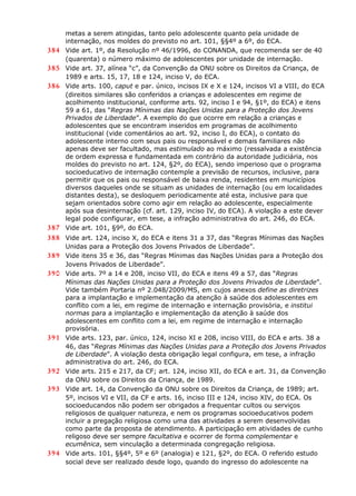 metas a serem atingidas, tanto pelo adolescente quanto pela unidade de
internação, nos moldes do previsto no art. 101, §§4º a 6º, do ECA.
384 Vide art. 1º, da Resolução nº 46/1996, do CONANDA, que recomenda ser de 40
(quarenta) o número máximo de adolescentes por unidade de internação.
385 Vide art. 37, alínea “c”, da Convenção da ONU sobre os Direitos da Criança, de
1989 e arts. 15, 17, 18 e 124, inciso V, do ECA.
386 Vide arts. 100, caput e par. único, incisos IX e X e 124, incisos VI a VIII, do ECA
(direitos similares são conferidos a crianças e adolescentes em regime de
acolhimento institucional, conforme arts. 92, inciso I e 94, §1º, do ECA) e itens
59 a 61, das “Regras Mínimas das Nações Unidas para a Proteção dos Jovens
Privados de Liberdade”. A exemplo do que ocorre em relação a crianças e
adolescentes que se encontram inseridos em programas de acolhimento
institucional (vide comentários ao art. 92, inciso I, do ECA), o contato do
adolescente interno com seus pais ou responsável e demais familiares não
apenas deve ser facultado, mas estimulado ao máximo (ressalvada a existência
de ordem expressa e fundamentada em contrário da autoridade judiciária, nos
moldes do previsto no art. 124, §2º, do ECA), sendo imperioso que o programa
socioeducativo de internação contemple a previsão de recursos, inclusive, para
permitir que os pais ou responsável de baixa renda, residentes em municípios
diversos daqueles onde se situam as unidades de internação (ou em localidades
distantes desta), se desloquem periodicamente até esta, inclusive para que
sejam orientados sobre como agir em relação ao adolescente, especialmente
após sua desinternação (cf. art. 129, inciso IV, do ECA). A violação a este dever
legal pode configurar, em tese, a infração administrativa do art. 246, do ECA.
387 Vide art. 101, §9º, do ECA.
388 Vide art. 124, inciso X, do ECA e itens 31 a 37, das “Regras Mínimas das Nações
Unidas para a Proteção dos Jovens Privados de Liberdade”.
389 Vide itens 35 e 36, das “Regras Mínimas das Nações Unidas para a Proteção dos
Jovens Privados de Liberdade”.
390 Vide arts. 7º a 14 e 208, inciso VII, do ECA e itens 49 a 57, das “Regras
Mínimas das Nações Unidas para a Proteção dos Jovens Privados de Liberdade”.
Vide também Portaria nº 2.048/2009/MS, em cujos anexos define as diretrizes
para a implantação e implementação da atenção à saúde dos adolescentes em
conflito com a lei, em regime de internação e internação provisória, e institui
normas para a implantação e implementação da atenção à saúde dos
adolescentes em conflito com a lei, em regime de internação e internação
provisória.
391 Vide arts. 123, par. único, 124, inciso XI e 208, inciso VIII, do ECA e arts. 38 a
46, das “Regras Mínimas das Nações Unidas para a Proteção dos Jovens Privados
de Liberdade”. A violação desta obrigação legal configura, em tese, a infração
administrativa do art. 246, do ECA.
392 Vide arts. 215 e 217, da CF; art. 124, inciso XII, do ECA e art. 31, da Convenção
da ONU sobre os Direitos da Criança, de 1989.
393 Vide art. 14, da Convenção da ONU sobre os Direitos da Criança, de 1989; art.
5º, incisos VI e VII, da CF e arts. 16, inciso III e 124, inciso XIV, do ECA. Os
socioeducandos não podem ser obrigados a frequentar cultos ou serviços
religiosos de qualquer natureza, e nem os programas socioeducativos podem
incluir a pregação religiosa como uma das atividades a serem desenvolvidas
como parte da proposta de atendimento. A participação em atividades de cunho
religoso deve ser sempre facultativa e ocorrer de forma complementar e
ecumênica, sem vinculação a determinada congregação religiosa.
394 Vide arts. 101, §§4º, 5º e 6º (analogia) e 121, §2º, do ECA. O referido estudo
social deve ser realizado desde logo, quando do ingresso do adolescente na
 