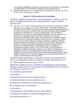 necessidades pedagógicas específicas do adolescente, considerada (e respeitada)
sua capacidade de cumprimento da medida e seus desdobramentos.
403 Redação alterada pela Lei nº 12.010/2009, de 03/08/2009. Vide arts. 90, inciso
IV, 92, 101, inciso VII e §1º, do ECA.
Seção II - Da Fiscalização das Entidades
Art. 95. As entidades governamentais e não governamentais, referidas no art. 90,
serão fiscalizadas pelo Judiciário, pelo Ministério Público e pelos Conselhos
Tutelares [404] .
404 Vide art. 3°, n° 3, da Convenção da ONU sobre os Direitos da Criança, de 1989;
arts. 90, §1º, 91, caput, 191 a 193, e 236, do ECA e Instrução Normativa nº
02/2009, de 03/11/2009, do Conselho Nacional de Justiça/Corregedoria Nacional
de Justiça. Pior do que um determinado município não contar com entidades e
programas de atendimento a crianças e adolescentes, é ter entidades e
programas que prestam um atendimento inadequado, não raro colocando em
sério risco ou acarretando grave violação aos direitos das crianças e
adolescentes atendidas. Assim sendo, é fundamental que o Ministério Público,
em parceria com o Juizado da Infância e da Juventude e o Conselho Tutelar,
além de outros órgãos públicos municipais e estaduais (vigilância sanitária,
corpo de bombeiros, secretarias de assistência social, saúde, educação etc.),
fiscalize de forma continuada as entidades e programas de atendimento
existentes. Constatada alguma irregularidade, deve ser deflagrado o
procedimento previsto nos arts. 191 a 193, do ECA, com a subsequente
aplicação de medidas tendentes a solucionar os problemas detectados ou, se
necessário, encerrar as atividades desenvolvidas, que em se tratando de
entidade não governamental, deverão ser assumidas pelo Poder Público, não se
podendo permitir que as crianças e adolescentes por ela atendidas deixem de
receber o atendimento de que necessitam.
Art. 96. Os planos de aplicação e as prestações de contas serão apresentados ao
Estado ou ao Município, conforme a origem das dotações orçamentárias [405] .
405 Vide comentários ao art. 90, caput, do ECA.
Art. 97. São medidas aplicáveis às entidades de atendimento que descumprirem
obrigação constante do art. 94, sem prejuízo da responsabilidade civil e criminal de
seus dirigentes ou prepostos [406] :
I - às entidades governamentais:
a) advertência;
b) afastamento provisório de seus dirigentes [407] ;
c) afastamento definitivo de seus dirigentes [408] ;
d) fechamento de unidade ou interdição de programa [409] ;
II - às entidades não-governamentais:
a) advertência;
b) suspensão total ou parcial do repasse de verbas públicas;
c) interdição de unidades ou suspensão de programa [410] ;
d) cassação do registro [411] .
 