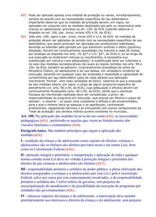 420 Pode ser aplicada apenas uma medida de proteção ou várias, simultaneamente,
sempre de acordo com as necessidades específicas de seu destinatário.
Importante observar que as medidas de proteção devem, em regra, ser
aplicadas em conjunto com as medidas destinadas aos pais ou responsável pela
criança ou adolescente, previstas no art. 129, do ECA (valendo observar o
disposto no art. 100, par. único, incisos VIII e IX, do ECA).
421 Vide arts. 100, caput e par. único, inciso VIII e 113, do ECA. As medidas de
proteção devem ser aplicadas de acordo com as necessidades específicas de seu
destinatário, que assim precisam ser apuradas por profissionais habilitados,
devendo se estender pelo período em que estiverem surtindo o efeito (positivo)
desejado. Devem ser continuamente reavaliadas (no máximo a cada 06 meses,
por analogia ao disposto nos arts. 19, §1º e 121, §2°, do ECA) e, se ao longo de
sua execução se mostrarem inócuas ou insuficientes, é necessária sua
substituição por outra(s) mais adequada(s). A substituição deve ser criteriosa e,
no caso das medidas socioeducativas (às quais as regras contidas nos arts. 99 e
100, do ECA, também se aplicam), invariavelmente precedidas da oitiva do
Ministério Público, do adolescente e de sua defesa, em verdadeiro incidente de
execução, devendo em qualquer caso ser analisada e respeitada a capacidade de
cumprimento por seu destinatário (pois de nada adianta sua aplicação
meramente “formal”, sem reais condições de êxito). Salienta-se que a execução
de tais medidas estará, em regra, a cargo de algum programa específico de
atendimento (cf. arts. 90 a 94, do ECA), cuja adequação e eficácia devem ser
continuamente fiscalizadas (arts. 90 e 95, do ECA), sendo que o eventual
fracasso da intervenção realizada deve ser considerado, a priori, de
responsabilidade do programa em execução, que precisa ser flexível e capaz de
atender - e resolver - os casos mais complexos e difíceis a ele encaminhados,
para o que o mesmo deve se adequar e se aperfeiçoar, contratando
profissionais, capacitando técnicos e se articulando com outros componentes da
“rede de proteção” aos direitos infanto-juvenis existente no município.
Art. 100. Na aplicação das medidas levar-se-ão em conta [422] as necessidades
pedagógicas [423] , preferindo-se aquelas que visem ao fortalecimento dos
vínculos familiares e comunitários [424] .
Parágrafo único. São também princípios que regem a aplicação das
medidas [425] :
I - condição da criança e do adolescente como sujeitos de direitos: crianças e
adolescentes são os titulares dos direitos previstos nesta e em outras Leis, bem
como na Constituição Federal [426] ;
II - proteção integral e prioritária: a interpretação e aplicação de toda e qualquer
norma contida nesta Lei deve ser voltada à proteção integral e prioritária dos
direitos de que crianças e adolescentes são titulares [427] ;
III - responsabilidade primária e solidária do poder público: a plena efetivação dos
direitos assegurados a crianças e a adolescentes por esta Lei e pela Constituição
Federal, salvo nos casos por esta expressamente ressalvados, é de responsabilidade
primária e solidária das 3 (três) esferas de governo, sem prejuízo da
municipalização do atendimento e da possibilidade da execução de programas por
entidades não governamentais [428] ;
IV - interesse superior da criança e do adolescente: a intervenção deve atender
prioritariamente aos interesses e direitos da criança e do adolescente, sem prejuízo
 