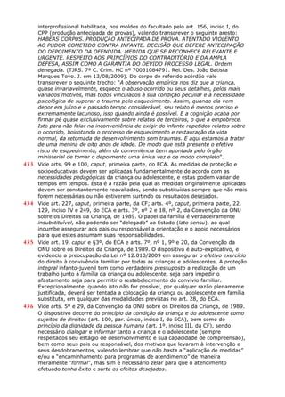 interprofissional habilitada, nos moldes do facultado pelo art. 156, inciso I, do
CPP (produção antecipada de provas), valendo transcrever o seguinte aresto:
HABEAS CORPUS. PRODUÇÃO ANTECIPADA DE PROVA. ATENTADO VIOLENTO
AO PUDOR COMETIDO CONTRA INFANTE. DECISÃO QUE DEFERE ANTECIPAÇÃO
DO DEPOIMENTO DA OFENDIDA. MEDIDA QUE SE RECONHECE RELEVANTE E
URGENTE. RESPEITO AOS PRINCÍPIOS DO CONTRADITÓRIO E DA AMPLA
DEFESA, ASSIM COMO À GARANTIA DO DEVIDO PROCESSO LEGAL. Ordem
denegada. (TJRS. 7ª C. Crim. HC nº 70031084791. Rel. Des. João Batista
Marques Tovo. J. em 13/08/2009). Do corpo do referido acórdão vale
transcrever o seguinte trecho: “A observação empírica nos diz que a criança,
quase invariavelmente, esquece o abuso ocorrido ou seus detalhes, pelos mais
variados motivos, mas todos vinculados à sua condição peculiar e à necessidade
psicológica de superar o trauma pelo esquecimento. Assim, quando ela vem
depor em juízo e é passado tempo considerável, seu relato é menos preciso e
extremamente lacunoso, isso quando ainda é possível. E a cognição acaba por
firmar pé quase exclusivamente sobre relatos de terceiros, o que a empobrece.
Isto para não falar na inconveniência de exigir do infante repetidos relatos sobre
o ocorrido, boicotando o processo de esquecimento e restauração da vida
normal, da retomada de desenvolvimento sem traumas. E aqui estamos a tratar
de uma menina de oito anos de idade. De modo que está presente o efetivo
risco de esquecimento, além da conveniência bem apontada pelo órgão
ministerial de tomar o depoimento uma única vez e de modo completo”.
433 Vide arts. 99 e 100, caput, primeira parte, do ECA. As medidas de proteção e
socioeducativas devem ser aplicadas fundamentalmente de acordo com as
necessidades pedagógicas da criança ou adolescente, e estas podem variar de
tempos em tempos. Esta é a razão pela qual as medidas originalmente aplicadas
devem ser constantemente reavaliadas, sendo substituídas sempre que não mais
forem necessárias ou não estiverem surtindo os resultados desejados.
434 Vide art. 227, caput, primeira parte, da CF; arts. 4º, caput, primeira parte, 22,
129, inciso IV e 249, do ECA e arts. 3º, nº 2 e 18, nº 2, da Convenção da ONU
sobre os Direitos da Criança, de 1989. O papel da família é verdadeiramente
insubstituível, não podendo ser “delegado” ao Estado (lato sensu), ao qual
incumbe assegurar aos pais ou responsável a orientação e o apoio necessários
para que estes assumam suas responsabilidades.
435 Vide art. 19, caput e §3º, do ECA e arts. 7º, nº 1, 9º e 20, da Convenção da
ONU sobre os Direitos da Criança, de 1989. O dispositivo é auto-explicativo, e
evidencia a preocupação da Lei nº 12.010/2009 em assegurar o efetivo exercício
do direito à convivência familiar por todas as crianças e adolescentes. A proteção
integral infanto-juvenil tem como verdadeiro pressuposto a realização de um
trabalho junto à família da criança ou adolescente, seja para impedir o
afastamento seja para permitir o restabelecimento do convívio familiar.
Excepcionalmente, quando isto não for possível, por qualquer razão plenamente
justificada, deverá ser tentada a colocação da criança ou adolescente em família
substituta, em qualquer das modalidades previstas no art. 28, do ECA.
436 Vide arts. 5º e 29, da Convenção da ONU sobre os Direitos da Criança, de 1989.
O dispositivo decorre do princípio da condição da criança e do adolescente como
sujeitos de direitos (art. 100, par. único, inciso I, do ECA), bem como do
princípio da dignidade da pessoa humana (art. 1º, inciso III, da CF), sendo
necessário dialogar e informar tanto a criança e o adolescente (sempre
respeitados seu estágio de desenvolvimento e sua capacidade de compreensão),
bem como seus pais ou responsável, dos motivos que levaram à intervenção e
seus desdobramentos, valendo lembrar que não basta a “aplicação de medidas”
e/ou o “encaminhamento para programas de atendimento” de maneira
meramente “formal”, mas sim é necessário zelar para que o atendimento
efetuado tenha êxito e surta os efeitos desejados.
 