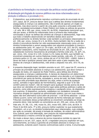 c) preferência na formulação e na execução das políticas sociais públicas [13] ;
d) destinação privilegiada de recursos públicos nas áreas relacionadas com a
proteção à infância e à juventude [14] .
7 O dispositivo, que praticamente reproduz a primeira parte do enunciado do art.
227, caput, da CF, procura deixar claro que a defesa dos direitos fundamentais
assegurados à criança e ao adolescente, não é tarefa de apenas um órgão ou
entidade, mas deve ocorrer a partir de uma ação conjunta e articulada entre
família, sociedade/comunidade e Poder Público (em todas as esferas de governo
- cf. arts. 86 e 100, par. único, inciso III, do ECA). Importante mencionar que,
não por acaso, a família foi relacionada como a primeira das instituições
convocadas a atuar na defesa dos direitos de crianças e adolescentes, haja vista
que todo o trabalho desenvolvido em benefício destes deve ocorrer
preferencialmente no âmbito familiar (vide também os princípios relacionados no
art. 100, par. único, incisos IX e X, do ECA). Outra também não foi a razão de o
direito à convivência familiar ter sido expressamente relacionado como um dos
direitos fundamentais a serem assegurados com absoluta prioridade à criança e
ao adolescente (arts. 4º, caput c/c 19 e sgts., do ECA e art. 227, da CF), tendo o
legislador estatutário, como resposta ao enunciado do art. 226, caput, da CF,
estabelecido inúmeros mecanismos de proteção à família (vide arts. 19, §3º, 23,
par. único, 101, inciso IV e 129, incisos I a IV, todos do ECA), que também se
encontram presentes em outros Diplomas (neste sentido, vide arts. 2º, inciso I,
primeira parte c/c 23, par. único, ambos da Lei nº 8.742/1993 - LOAS). Sobre o
dever de toda e qualquer pessoa zelar pelo bem estar e pelo respeito aos
direitos de crianças e adolescentes, vide ainda o disposto nos arts. 18 e 70, do
ECA.
8 A presente disposição legal, também prevista no art. 227, caput da CF, encerra o
princípio da prioridade absoluta à criança e ao adolescente, que deve nortear a
atuação de todos, em especial do Poder Público, para defesa dos direitos
assegurados a crianças e adolescentes. A clareza do dispositivo em determinar
que crianças e adolescentes não apenas recebam uma atenção e um tratamento
prioritários por parte da família, sociedade e, acima de tudo, do Poder Público,
mas que esta prioridade seja absoluta (ou seja, antes e acima de qualquer
outra), somada à regra básica de hermenêutica, segundo a qual “a lei não
contém palavras inúteis”, não dá margem para qualquer dúvida acerca da área
que deve ser atendida em primeiríssimo lugar pelas políticas públicas e ações de
governo, como aliás expressamente consignou o parágrafo único, do dispositivo
sub examine. O dispositivo, portanto, estabelece um verdadeiro comando
normativo dirigido em especial ao administrador público, que em suas metas e
ações não tem alternativa outra além de priorizar - e de forma absoluta - a área
infanto-juvenil, como vem sendo reconhecido de forma reiterada por nossos
Tribunais (exemplos dessa jurisprudência se encontram compilados ao longo da
presente obra). Vide também os comentários ao art. 259, par. único, do ECA.
9 Vide arts. 5º, 98, 131, 148, inciso IV, 201, inciso VIII, 208 e 216, do ECA. O
Título II do ECA (arts. 7º a 69), procura melhor explicitar no que exatamente
consistem, um a um, os direitos fundamentais aqui relacionados, cuja violação,
por ação ou omissão, dá ensejo à tomada de medidas, de ordem administrativa
e/ou judicial, para sua efetivação, sem prejuízo da responsabilidade, civil,
administrativa e mesmo criminal do agente respectivo.
10 De modo a deixar claro o alcance da norma imperativa contida no caput do
dispositivo e no art. 227, caput, da CF, o legislador procurou explicitar em que,
concretamente, se traduz a garantia de prioridade absoluta à criança e ao
adolescente, evitando assim maiores controvérsias sobre o tema. A enumeração
6
 
