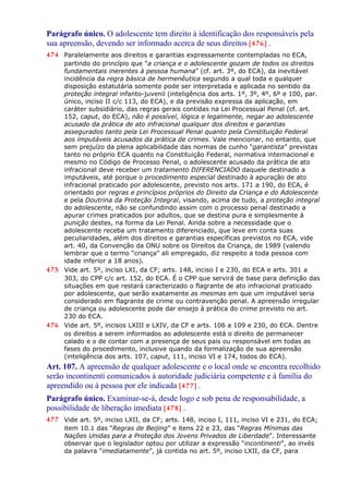 Parágrafo único. O adolescente tem direito à identificação dos responsáveis pela
sua apreensão, devendo ser informado acerca de seus direitos [476] .
474 Paralelamente aos direitos e garantias expressamente contempladas no ECA,
partindo do princípio que “a criança e o adolescente gozam de todos os direitos
fundamentais inerentes à pessoa humana” (cf. art. 3º, do ECA), da inevitável
incidência da regra básica de hermenêutica segundo a qual toda e qualquer
disposição estatutária somente pode ser interpretada e aplicada no sentido da
proteção integral infanto-juvenil (inteligência dos arts. 1º, 3º, 4º, 6º e 100, par.
único, inciso II c/c 113, do ECA), e da previsão expressa da aplicação, em
caráter subsidiário, das regras gerais contidas na Lei Processual Penal (cf. art.
152, caput, do ECA), não é possível, lógica e legalmente, negar ao adolescente
acusado da prática de ato infracional qualquer dos direitos e garantias
assegurados tanto pela Lei Processual Penal quanto pela Constituição Federal
aos imputáveis acusados da prática de crimes. Vale mencionar, no entanto, que
sem prejuízo da plena aplicabilidade das normas de cunho “garantista” previstas
tanto no próprio ECA quanto na Constituição Federal, normativa internacional e
mesmo no Código de Processo Penal, o adolescente acusado da prática de ato
infracional deve receber um tratamento DIFERENCIADO daquele destinado a
imputáveis, até porque o procedimento especial destinado à apuração de ato
infracional praticado por adolescente, previsto nos arts. 171 a 190, do ECA, é
orientado por regras e princípios próprios do Direito da Criança e do Adolescente
e pela Doutrina da Proteção Integral, visando, acima de tudo, a proteção integral
do adolescente, não se confundindo assim com o processo penal destinado a
apurar crimes praticados por adultos, que se destina pura e simplesmente à
punição destes, na forma da Lei Penal. Ainda sobre a necessidade que o
adolescente receba um tratamento diferenciado, que leve em conta suas
peculiaridades, além dos direitos e garantias específicas previstos no ECA, vide
art. 40, da Convenção da ONU sobre os Direitos da Criança, de 1989 (valendo
lembrar que o termo “criança” ali empregado, diz respeito a toda pessoa com
idade inferior a 18 anos).
475 Vide art. 5º, inciso LXI, da CF; arts. 148, inciso I e 230, do ECA e arts. 301 a
303, do CPP c/c art. 152, do ECA. É o CPP que servirá de base para definição das
situações em que restará caracterizado o flagrante de ato infracional praticado
por adolescente, que serão exatamente as mesmas em que um imputável seria
considerado em flagrante de crime ou contravenção penal. A apreensão irregular
de criança ou adolescente pode dar ensejo à prática do crime previsto no art.
230 do ECA.
476 Vide art. 5º, incisos LXIII e LXIV, da CF e arts. 106 a 109 e 230, do ECA. Dentre
os direitos a serem informados ao adolescente está o direito de permanecer
calado e o de contar com a presença de seus pais ou responsável em todas as
fases do procedimento, inclusive quando da formalização de sua apreensão
(inteligência dos arts. 107, caput, 111, inciso VI e 174, todos do ECA).
Art. 107. A apreensão de qualquer adolescente e o local onde se encontra recolhido
serão incontinenti comunicados à autoridade judiciária competente e à família do
apreendido ou à pessoa por ele indicada [477] .
Parágrafo único. Examinar-se-á, desde logo e sob pena de responsabilidade, a
possibilidade de liberação imediata [478] .
477 Vide art. 5º, inciso LXII, da CF; arts. 148, inciso I, 111, inciso VI e 231, do ECA;
item 10.1 das “Regras de Beijing” e itens 22 e 23, das “Regras Mínimas das
Nações Unidas para a Proteção dos Jovens Privados de Liberdade”. Interessante
observar que o legislador optou por utilizar a expressão “incontinenti”, ao invés
da palavra “imediatamente”, já contida no art. 5º, inciso LXII, da CF, para
 