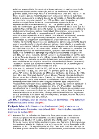 enfatizar a necessidade de a comunicação ser efetuada no exato momento do
ingresso do adolescente na repartição policial, de modo que a autoridade
judiciária possa, desde logo, relaxar a apreensão ilegal (vide arts. 230 e 234, do
ECA), e que os pais ou responsável possam comparecer perante a autoridade
policial e acompanhar a lavratura do auto de apreensão em flagrante ou boletim
de ocorrência circunstanciado (cf. art. 173, do ECA), além de receber o
adolescente após firmar termo de compromisso de apresentação ao
representante do Ministério Público (cf. art. 174, primeira parte, do ECA), no
caso de sua liberação (que deverá ser a regra). Importante deixar claro que é a
autoridade policial (e não o Conselho Tutelar ou outro órgão) que deve efetuar a
aludida comunicação aos pais ou responsável, diligenciando, se necessário, no
sentido de sua localização e comparecimento à repartição policial. A
comunicação da apreensão a outra pessoa (indicada pelo adolescente) somente
poderá ocorrer caso os pais ou responsável pelo adolescente não sejam
encontrados ou estejam em local inacessível. O acionamento do Conselho
Tutelar, no momento da apreensão do adolescente, por sua vez, somente deverá
ocorrer quando não forem localizados seus pais ou responsável e o acusado não
indicar outra pessoa (adulta) para acompanhar a lavratura do auto de apreensão
ou boletim de ocorrência circunstanciado, também não havendo no município um
programa específico de atendimento social, que possa ser mobilizado em tais
casos. Vale lembrar que, por força do princípio expressamente consignado no
art. 100, par. único, inciso IX, do ECA (aplicável a adolescentes em conflito com
a lei por força do disposto no art. 113, do mesmo Diploma Legal), a intervenção
estatal deve ser realizada no sentido de fazer com que os pais assumam suas
responsabilidades em relação a seus filhos, não cabendo ao Estado (lato sensu)
“substituir” o papel que é próprio da família no processo de (re)construção da
cidadania dos adolescentes em conflito com a lei.
478 Vide arts. 5º, incisos LVII e LXV e 227, §3º, inciso V, segunda parte, da CF; arts.
4º, caput c/c 16 e 108, par. único c/c 174, primeira parte, do ECA; art. 37,
alínea “d”, in fine, da Convenção da ONU sobre os Direitos da Criança, de 1989;
item 19.1, das “Regras de Beijing” e item 17, das “Regras Mínimas das Nações
Unidas para a Proteção dos Jovens Privados de Liberdade”. O adolescente deve
ter assegurado, com a mais absoluta prioridade seu direito à liberdade, que
somente poderá ser cerceado em situações extremas, após comprovada a
“necessidade imperiosa” de sua contenção, até porque aqui também aplicável - e
com muito mais razão, face o disposto nos arts. 1º e 5º, do ECA - o princípio
constitucional da presunção do estado de inocência. Salienta-se, outrossim, que
a autoridade competente (policial ou judiciária), tem o dever legal de ordenar a
imediata liberação do adolescente, tão logo tenha conhecimento da ilegalidade
de sua apreensão. Caso assim não proceda poderá, em tese, incorrer na prática
do crime previsto no art. 234, do ECA.
Art. 108. A internação, antes da sentença, pode, ser determinada [479] pelo prazo
máximo de quarenta e cinco dias [480] .
Parágrafo único. A decisão deverá ser fundamentada [481] e basear-se em
indícios suficientes de autoria e materialidade [482] , demonstrada a necessidade
imperiosa da medida [483] .
479 Apenas o Juiz da Infância e da Juventude é competente para determinar a
internação provisória de adolescente acusado da prática de ato infracional
(inteligência do art. 148, inciso I, do ECA). Importante observar que a única
forma de manter apreendido o adolescente após seu flagrante, é decretando sua
internação provisória. As hipóteses que autorizam esta contenção cautelar estão
previstas no art. 174, segunda parte, do ECA. Caso o ato praticado não seja de
natureza grave o decreto da internação provisória será juridicamente impossível
 