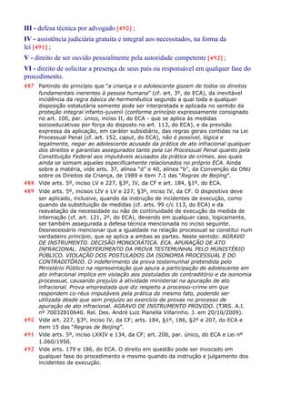 III - defesa técnica por advogado [490] ;
IV - assistência judiciária gratuita e integral aos necessitados, na forma da
lei [491] ;
V - direito de ser ouvido pessoalmente pela autoridade competente [492] ;
VI - direito de solicitar a presença de seus pais ou responsável em qualquer fase do
procedimento.
487 Partindo do princípio que “a criança e o adolescente gozam de todos os direitos
fundamentais inerentes à pessoa humana” (cf. art. 3º, do ECA), da inevitável
incidência da regra básica de hermenêutica segundo a qual toda e qualquer
disposição estatutária somente pode ser interpretada e aplicada no sentido da
proteção integral infanto-juvenil (conforme princípio expressamente consignado
no art. 100, par. único, inciso II, do ECA - que se aplica às medidas
socioeducativas por força do disposto no art. 113, do ECA), e da previsão
expressa da aplicação, em caráter subsidiário, das regras gerais contidas na Lei
Processual Penal (cf. art. 152, caput, do ECA), não é possível, lógica e
legalmente, negar ao adolescente acusado da prática de ato infracional qualquer
dos direitos e garantias assegurados tanto pela Lei Processual Penal quanto pela
Constituição Federal aos imputáveis acusados da prática de crimes, aos quais
ainda se somam aqueles especificamente relacionados no próprio ECA. Ainda
sobre a matéria, vide arts. 37, alínea “d” e 40, alínea “b”, da Convenção da ONU
sobre os Direitos da Criança, de 1989 e item 7.1 das “Regras de Beijing”.
488 Vide arts. 5º, inciso LV e 227, §3º, IV, da CF e art. 184, §1º, do ECA.
489 Vide arts. 5º, incisos LIV e LV e 227, §3º, inciso IV, da CF. O dispositivo deve
ser aplicado, inclusive, quando da instrução de incidentes de execução, como
quando da substituição de medidas (cf. arts. 99 c/c 113, do ECA) e da
reavaliação da necessidade ou não de continuidade de execução da medida de
internação (cf. art. 121, 2º, do ECA), devendo em qualquer caso, logicamente,
ser também assegurada a defesa técnica mencionada no inciso seguinte.
Desnecessário mencionar que a igualdade na relação processual se constitui num
verdadeiro princípio, que se aplica a ambas as partes. Neste sentido: AGRAVO
DE INSTRUMENTO. DECISÃO MONOCRÁTICA. ECA. APURAÇÃO DE ATO
INFRACIONAL. INDEFERIMENTO DA PROVA TESTEMUNHAL PELO MUNISTÉRIO
PÚBLICO. VIOLAÇÃO DOS POSTULADOS DA ISONOMIA PROCESSUAL E DO
CONTRADITÓRIO. O indeferimento da prova testemunhal pretendida pelo
Ministério Público na representação que apura a participação de adolescente em
ato infracional implica em violação aos postulados do contraditório e da isonomia
processual, causando prejuízo à atividade ministerial na apuração de ato
infracional. Prova emprestada que diz respeito a processo-crime em que
respondem co-réus imputáveis pela prática do mesmo fato, podendo ser
utilizada desde que sem prejuízo ao exercício de provas no processo de
apuração de ato infracional. AGRAVO DE INSTRUMENTO PROVIDO. (TJRS. A.I.
nº 70032810640. Rel. Des. André Luiz Planella Villarinho. J. em 20/10/2009).
490 Vide art. 227, §3º, inciso IV, da CF; arts. 184, §1º, 186, §2º e 207, do ECA e
item 15 das “Regras de Beijing”.
491 Vide arts. 5º, inciso LXXIV e 134, da CF; art. 206, par. único, do ECA e Lei nº
1.060/1950.
492 Vide arts. 179 e 186, do ECA. O direito em questão pode ser invocado em
qualquer fase do procedimento e mesmo quando da instrução e julgamento dos
incidentes de execução.
 