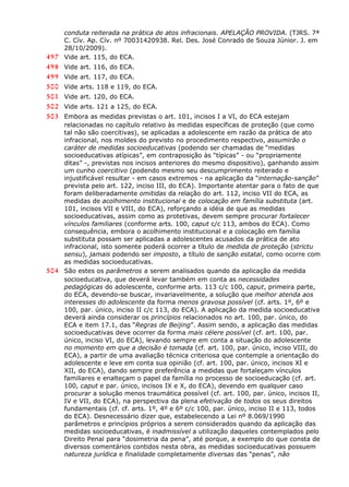 conduta reiterada na prática de atos infracionais. APELAÇÃO PROVIDA. (TJRS. 7ª
C. Cív. Ap. Cív. nº 70031420938. Rel. Des. José Conrado de Souza Júnior. J. em
28/10/2009).
497 Vide art. 115, do ECA.
498 Vide art. 116, do ECA.
499 Vide art. 117, do ECA.
500 Vide arts. 118 e 119, do ECA.
501 Vide art. 120, do ECA.
502 Vide arts. 121 a 125, do ECA.
503 Embora as medidas previstas o art. 101, incisos I a VI, do ECA estejam
relacionadas no capítulo relativo às medidas específicas de proteção (que como
tal não são coercitivas), se aplicadas a adolescente em razão da prática de ato
infracional, nos moldes do previsto no procedimento respectivo, assumirão o
caráter de medidas socioeducativas (podendo ser chamadas de “medidas
socioeducativas atípicas”, em contraposição às “típicas” - ou “propriamente
ditas” -, previstas nos incisos anteriores do mesmo dispositivo), ganhando assim
um cunho coercitivo (podendo mesmo seu descumprimento reiterado e
injustificável resultar - em casos extremos - na aplicação da “internação-sanção”
prevista pelo art. 122, inciso III, do ECA). Importante atentar para o fato de que
foram deliberadamente omitidas da relação do art. 112, inciso VII do ECA, as
medidas de acolhimento institucional e de colocação em família substituta (art.
101, incisos VII e VIII, do ECA), reforçando a idéia de que as medidas
socioeducativas, assim como as protetivas, devem sempre procurar fortalecer
vínculos familiares (conforme arts. 100, caput c/c 113, ambos do ECA). Como
consequência, embora o acolhimento institucional e a colocação em família
substituta possam ser aplicadas a adolescentes acusados da prática de ato
infracional, isto somente poderá ocorrer a título de medida de proteção (strictu
sensu), jamais podendo ser imposto, a título de sanção estatal, como ocorre com
as medidas socioeducativas.
504 São estes os parâmetros a serem analisados quando da aplicação da medida
socioeducativa, que deverá levar também em conta as necessidades
pedagógicas do adolescente, conforme arts. 113 c/c 100, caput, primeira parte,
do ECA, devendo-se buscar, invariavelmente, a solução que melhor atenda aos
interesses do adolescente da forma menos gravosa possível (cf. arts. 1º, 6º e
100, par. único, inciso II c/c 113, do ECA). A aplicação da medida socioeducativa
deverá ainda considerar os princípios relacionados no art. 100, par. único, do
ECA e item 17.1, das “Regras de Beijing”. Assim sendo, a aplicação das medidas
socioeducativas deve ocorrer da forma mais célere possível (cf. art. 100, par.
único, inciso VI, do ECA), levando sempre em conta a situação do adolescente
no momento em que a decisão é tomada (cf. art. 100, par. único, inciso VIII, do
ECA), a partir de uma avaliação técnica criteriosa que contemple a orientação do
adolescente e leve em conta sua opinião (cf. art. 100, par. único, incisos XI e
XII, do ECA), dando sempre preferência a medidas que fortaleçam vínculos
familiares e enalteçam o papel da família no processo de socioeducação (cf. art.
100, caput e par. único, incisos IX e X, do ECA), devendo em qualquer caso
procurar a solução menos traumática possível (cf. art. 100, par. único, incisos II,
IV e VII, do ECA), na perspectiva da plena efetivação de todos os seus direitos
fundamentais (cf. cf. arts. 1º, 4º e 6º c/c 100, par. único, inciso II e 113, todos
do ECA). Desnecessário dizer que, estabelecendo a Lei nº 8.069/1990
parâmetros e princípios próprios a serem considerados quando da aplicação das
medidas socioeducativas, é inadmissível a utilização daqueles contemplados pelo
Direito Penal para “dosimetria da pena”, até porque, a exemplo do que consta de
diversos comentários contidos nesta obra, as medidas socioeducativas possuem
natureza jurídica e finalidade completamente diversas das “penas”, não
 