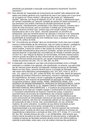 admitindo sua aplicação e execução numa perspectiva meramente “punitivo-
repressiva”.
505 Para aferição da “capacidade de cumprimento da medida” pelo adolescente não
basta uma análise genérica e/ou superficial do caso e seu cotejo com o que seria
de se esperar do “homo medius”, até porque não existe um “adolescente
padrão”. Ademais, por força do disposto no art. 6º, do ECA, o adolescente deve
ter sempre respeitada sua “peculiar condição de pessoa em desenvolvimento”, o
que demanda uma análise criteriosa da situação psicossocial de cada
adolescente, individualmente considerado e seu efetivo preparo, inclusive sob o
ponto de vista emocional, para se submeter à medida que se lhe pretende
aplicar. Devemos lembrar que, embora seja uma sanção estatal, a medida
socioeducativa não é uma “pena”, devendo apresentar um benefício ao
adolescente, pelo que somente deverá ser aplicada e continuar a ser executada
se estiver surtindo resultados positivos. Outra não é a razão de a lei prever a
possibilidade de substituição de uma medida por outra, a qualquer tempo (arts.
113 c/c 99, ambos do ECA).
506 Por “circunstâncias da infração” deve-se compreender muito mais que a singela
autoria e materialidade do ato infracional, mas sim todos os fatores - endógenos
e exógenos - que levaram o adolescente à prática do ato infracional. É, em
última análise, a busca do motivo e das causas da conduta infracional, que a
intervenção socioeducativa deve procurar combater, sempre da forma menos
rigorosa possível. A apuração das circunstâncias da infração é também prevista
no item 16.1 das “Regras de Beijing” já mencionadas, tornando imprescindível,
máxime quando da prática de atos infracionais de natureza grave, a realização
de um criterioso estudo psicossocial, por equipe interprofissional habilitada, nos
moldes do previsto nos arts. 151 c/c 186, §4º, do ECA.
507 A disposição visa assegurar que haja uma proporcionalidade entre a infração
praticada e a medida a ser aplicada, não significando, no entanto, que para todo
ato de natureza grave deverão corresponder medidas privativas de liberdade.
Mesmo em tais casos, somente deverá ocorrer a privação da liberdade quando
não restar outra alternativa sociopedagógica (art. 227, §3º, inciso V, da CF e
arts. 121, caput c/c 122, §2º, ambos do ECA). Por outro lado, diante da pequena
gravidade da conduta infracional é admissível, inclusive a aplicação do princípio
da insignificância, de modo a excluir a aplicação de qualquer medida
socioeducativa, sem prejuízo da possibilidade de aplicação de medidas de cunho
unicamente protetivo. Neste sentido: PENAL. PROCESSUAL PENAL. ECA.
AUSÊNCIA DE PREQUESTIONAMENTO. PRINCÍPIO DA INSIGNIFICÂNCIA. FURTO
DE CHOCOLATE. VALOR R$ 12,30. HABEAS CORPUS CONCEDIDO DE OFÍCIO.
RECURSO ESPECIAL NÃO-CONHECIDO. 1. A ausência de prequestionamento dos
dispositivos de lei tidos por violados impede o conhecimento do recurso especial.
2. Consoante entendimento do Superior Tribunal de Justiça, é possível o
reconhecimento do princípio da insignificância nas condutas regidas pelo
Estatuto da Criança e do Adolescente. 3. O princípio da insignificância surge
como instrumento de interpretação restritiva do tipo penal que, de acordo com a
dogmática moderna, não deve ser considerado apenas em seu aspecto formal,
de subsunção do fato à norma, mas, primordialmente, em seu conteúdo
material, de cunho valorativo, no sentido da sua efetiva lesividade ao bem
jurídico tutelado pela norma penal, consagrando os postulados da
fragmentariedade e da intervenção mínima. 4. Recurso especial não-conhecido.
‘Habeas corpus’ condido de ofício para reconhecer a incidência do princípio da
insignificância e determinar a extinção do feito. (STJ. 5ª T. R.Esp. nº 1.113.155/
RS. Rel. Min. Arnaldo Esteves de Lima. J. em 18/08/2009). Vale lembrar que,
mesmo diante da prática de atos infracionais de natureza grave, a aplicação de
medidas privativas de liberdade somente deverá ocorrer em última instância,
cabendo à autoridade, neste caso, à luz da análise criteriosa dos parâmetros
 