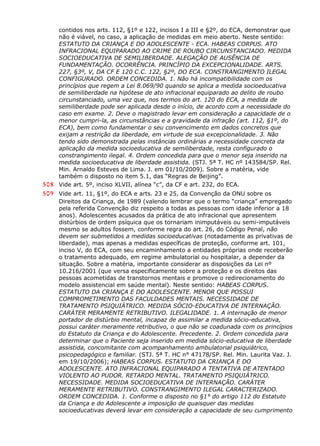 contidos nos arts. 112, §1º e 122, incisos I a III e §2º, do ECA, demonstrar que
não é viável, no caso, a aplicação de medidas em meio aberto. Neste sentido:
ESTATUTO DA CRIANÇA E DO ADOLESCENTE - ECA. HABEAS CORPUS. ATO
INFRACIONAL EQUIPARADO AO CRIME DE ROUBO CIRCUNSTANCIADO. MEDIDA
SOCIOEDUCATIVA DE SEMILIBERDADE. ALEGAÇÃO DE AUSÊNCIA DE
FUNDAMENTAÇÃO. OCORRÊNCIA. PRINCÍPIO DA EXCEPCIONALIDADE. ARTS.
227, §3º, V, DA CF E 120 C.C. 122, §2º, DO ECA. CONSTRANGIMENTO ILEGAL
CONFIGURADO. ORDEM CONCEDIDA. 1. Não há incompatibilidade com os
princípios que regem a Lei 8.069/90 quando se aplica a medida socioeducativa
de semiliberdade na hipótese de ato infracional equiparado ao delito de roubo
circunstanciado, uma vez que, nos termos do art. 120 do ECA, a medida de
semiliberdade pode ser aplicada desde o início, de acordo com a necessidade do
caso em exame. 2. Deve o magistrado levar em consideração a capacidade de o
menor cumpri-la, as circunstâncias e a gravidade da infração (art. 112, §1º, do
ECA), bem como fundamentar o seu convencimento em dados concretos que
exijam a restrição da liberdade, em virtude de sua excepcionalidade. 3. Não
tendo sido demonstrada pelas instâncias ordinárias a necessidade concreta da
aplicação da medida socioeducativa de semiliberdade, resta configurado o
constrangimento ilegal. 4. Ordem concedida para que o menor seja inserido na
medida socioeducativa de liberdade assistida. (STJ. 5ª T. HC nº 143584/SP. Rel.
Min. Arnaldo Esteves de Lima. J. em 01/10/2009). Sobre a matéria, vide
também o disposto no item 5.1, das “Regras de Beijing”.
508 Vide art. 5º, inciso XLVII, alínea “c”, da CF e art. 232, do ECA.
509 Vide art. 11, §1º, do ECA e arts. 23 e 25, da Convenção da ONU sobre os
Direitos da Criança, de 1989 (valendo lembrar que o termo “criança” empregado
pela referida Convenção diz respeito a todas as pessoas com idade inferior a 18
anos). Adolescentes acusados da prática de ato infracional que apresentem
distúrbios de ordem psíquica que os tornariam inimputáveis ou semi-imputáveis
mesmo se adultos fossem, conforme regra do art. 26, do Código Penal, não
devem ser submetidos a medidas socioeducativas (notadamente as privativas de
liberdade), mas apenas a medidas específicas de proteção, conforme art. 101,
inciso V, do ECA, com seu encaminhamento a entidades próprias onde receberão
o tratamento adequado, em regime ambulatorial ou hospitalar, a depender da
situação. Sobre a matéria, importante considerar as disposições da Lei nº
10.216/2001 (que versa especificamente sobre a proteção e os direitos das
pessoas acometidas de transtornos mentais e promove o redirecionamento do
modelo assistencial em saúde mental). Neste sentido: HABEAS CORPUS.
ESTATUTO DA CRIANÇA E DO ADOLESCENTE. MENOR QUE POSSUI
COMPROMETIMENTO DAS FACULDADES MENTAIS. NECESSIDADE DE
TRATAMENTO PSIQUIÁTRICO. MEDIDA SÓCIO-EDUCATIVA DE INTERNAÇÃO.
CARÁTER MERAMENTE RETRIBUTIVO. ILEGALIDADE. 1. A internação de menor
portador de distúrbio mental, incapaz de assimilar a medida sócio-educativa,
possui caráter meramente retributivo, o que não se coadunada com os princípios
do Estatuto da Criança e do Adolescente. Precedente. 2. Ordem concedida para
determinar que o Paciente seja inserido em medida sócio-educativa de liberdade
assistida, concomitante com acompanhamento ambulatorial psiquiátrico,
psicopedagógico e familiar. (STJ. 5ª T. HC n° 47178/SP. Rel. Min. Laurita Vaz. J.
em 19/10/2006); HABEAS CORPUS. ESTATUTO DA CRIANÇA E DO
ADOLESCENTE. ATO INFRACIONAL EQUIPARADO A TENTATIVA DE ATENTADO
VIOLENTO AO PUDOR. RETARDO MENTAL. TRATAMENTO PSIQUIÁTRICO.
NECESSIDADE. MEDIDA SOCIOEDUCATIVA DE INTERNAÇÃO. CARÁTER
MERAMENTE RETRIBUTIVO. CONSTRANGIMENTO ILEGAL CARACTERIZADO.
ORDEM CONCEDIDA. 1. Conforme o disposto no §1° do artigo 112 do Estatuto
da Criança e do Adolescente a imposição de quaisquer das medidas
socioeducativas deverá levar em consideração a capacidade de seu cumprimento
 