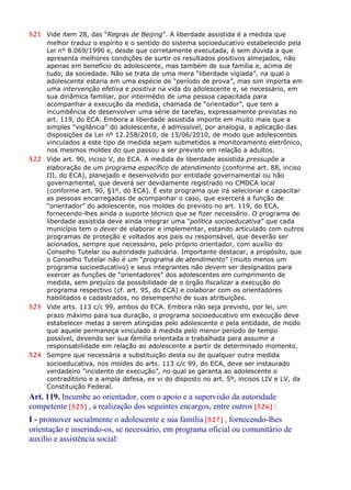 521 Vide item 28, das “Regras de Beijing”. A liberdade assistida é a medida que
melhor traduz o espírito e o sentido do sistema socioeducativo estabelecido pela
Lei n° 8.069/1990 e, desde que corretamente executada, é sem dúvida a que
apresenta melhores condições de surtir os resultados positivos almejados, não
apenas em benefício do adolescente, mas também de sua família e, acima de
tudo, da sociedade. Não se trata de uma mera “liberdade vigiada”, na qual o
adolescente estaria em uma espécie de “período de prova”, mas sim importa em
uma intervenção efetiva e positiva na vida do adolescente e, se necessário, em
sua dinâmica familiar, por intermédio de uma pessoa capacitada para
acompanhar a execução da medida, chamada de “orientador”, que tem a
incumbência de desenvolver uma série de tarefas, expressamente previstas no
art. 119, do ECA. Embora a liberdade assistida importe em muito mais que a
simples “vigilância” do adolescente, é admissível, por analogia, a aplicação das
disposições da Lei nº 12.258/2010, de 15/06/2010, de modo que adolescentes
vinculados a este tipo de medida sejam submetidos a monitoramento eletrônico,
nos mesmos moldes do que passou a ser previsto em relação a adultos.
522 Vide art. 90, inciso V, do ECA. A medida de liberdade assistida pressupõe a
elaboração de um programa específico de atendimento (conforme art. 88, inciso
III, do ECA), planejado e desenvolvido por entidade governamental ou não
governamental, que deverá ser devidamente registrado no CMDCA local
(conforme art. 90, §1º, do ECA). É este programa que irá selecionar e capacitar
as pessoas encarregadas de acompanhar o caso, que exercerá a função de
“orientador” do adolescente, nos moldes do previsto no art. 119, do ECA,
fornecendo-lhes ainda o suporte técnico que se fizer necessário. O programa de
liberdade assistida deve ainda integrar uma “política socioeducativa” que cada
município tem o dever de elaborar e implementar, estando articulado com outros
programas de proteção e voltados aos pais ou responsável, que deverão ser
acionados, sempre que necessário, pelo próprio orientador, com auxílio do
Conselho Tutelar ou autoridade judiciária. Importante destacar, a propósito, que
o Conselho Tutelar não é um “programa de atendimento” (muito menos um
programa socioeducativo) e seus integrantes não devem ser designados para
exercer as funções de “orientadores” dos adolescentes em cumprimento de
medida, sem prejuízo da possibilidade de o órgão fiscalizar a execução do
programa respectivo (cf. art. 95, do ECA) e colaborar com os orientadores
habilitados e cadastrados, no desempenho de suas atribuições.
523 Vide arts. 113 c/c 99, ambos do ECA. Embora não seja previsto, por lei, um
prazo máximo para sua duração, o programa socioeducativo em execução deve
estabelecer metas a serem atingidas pelo adolescente e pela entidade, de modo
que aquele permaneça vinculado à medida pelo menor período de tempo
possível, devendo ser sua família orientada e trabalhada para assumir a
responsabilidade em relação ao adolescente a partir de determinado momento.
524 Sempre que necessária a substituição desta ou de qualquer outra medida
socioeducativa, nos moldes do arts. 113 c/c 99, do ECA, deve ser instaurado
verdadeiro “incidente de execução”, no qual se garanta ao adolescente o
contraditório e a ampla defesa, ex vi do disposto no art. 5º, incisos LIV e LV, da
Constituição Federal.
Art. 119. Incumbe ao orientador, com o apoio e a supervisão da autoridade
competente [525] , a realização dos seguintes encargos, entre outros [526] :
I - promover socialmente o adolescente e sua família [527] , fornecendo-lhes
orientação e inserindo-os, se necessário, em programa oficial ou comunitário de
auxílio e assistência social:
 