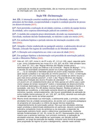a aplicação da medida de semiliberdade, são as mesmas previstas para a medida
de internação (art. 122, do ECA).
Seção VII - Da Internação
Art. 121. A internação constitui medida privativa da liberdade, sujeita aos
princípios de brevidade, excepcionalidade e respeito à condição peculiar de pessoa
em desenvolvimento [537] .
§ 1º. Será permitida a realização de atividades externas, a critério da equipe técnica
da entidade, salvo expressa determinação judicial em contrário [538] .
§ 2º. A medida não comporta prazo determinado, devendo sua manutenção ser
reavaliada, mediante decisão fundamentada, no máximo a cada seis meses [539] .
§ 3º. Em nenhuma hipótese o período máximo de internação excederá a três
anos [540] .
§ 4º. Atingido o limite estabelecido no parágrafo anterior, o adolescente deverá ser
liberado, colocado fim regime de semiliberdade ou de liberdade assistida.
§ 5º. A liberação será compulsória aos vinte e um anos de idade [541] .
§ 6º. Em qualquer hipótese a desinternação será precedida de autorização judicial,
ouvido o Ministério Público [542] .
537 Vide art. 227, §3º, inciso V, da CF e arts. 6º, 113 c/c 100, caput, segunda parte
e par. único (notadamente seu inciso II) e 122, §2º, do ECA. Vide também itens
17.1, letra “b”, 19.1, das “Regras Mínimas das Nações Unidas para a
Administração da Justiça da Infância e da Juventude - Regras de Beijing”: “17.1.
A decisão da autoridade competente pautar-se-á pelos seguintes princípios:
a) ... ; b) as restrições à liberdade pessoal do jovem serão impostas somente
após estudo cuidadoso e se reduzirão ao mínimo possível;” e “19.1. A internação
de um jovem em uma instituição será sempre uma medida de último recurso e
pelo mais breve período possível”, e item 1 das “Regras Mínimas das Nações
Unidas para Proteção dos Jovens Privados de Liberdade”: “1. ... a reclusão de
um jovem em um estabelecimento deve ser feita apenas em último caso e pelo
menor espaço de tempo necessário” (sobre a necessidade do desenvolvimento
de iniciativas destinadas a reintegrar o jovem privado de liberdade à família e à
sociedade, vide itens 79 e 80 destas mesmas Regras). Medida privativa de
liberdade por excelência, a internação somente deverá ser aplicada em casos
extremos, quando, comprovadamente, não houver possibilidade da aplicação de
outra medida menos gravosa (cf. art. 122, §2°, do ECA), devendo sua execução
se estender pelo menor de tempo possível.
538 Mesmo tendo decretada sua internação, o adolescente pode, a princípio, realizar
atividades fora da unidade socioeducativa, de acordo com a proposta pedagógica
do programa em execução e a critério da equipe técnica respectiva,
independentemente de autorização judicial. Para que tais atividades externas
sejam proibidas a determinado adolescente em particular, deverá a autoridade
judiciária competente (Juízo da sentença ou da execução, a depender da
organização judiciária local), assim o determinar expressamente, mediante
decisão fundamentada (cf. art. 93, inciso IX, da CF). Desnecessário dizer que,
mesmo que a sentença restrinja, num primeiro momento, a realização de
atividades externas, estas poderão ser autorizadas, por decisão judicial
posterior, ao longo da execução da medida, inclusive como forma de preparação
para progressão de regime ou para o desligamento, valendo neste sentido
 