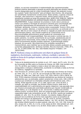 público, os recursos necessários à implementação das supramencionadas
políticas públicas destinadas à garantia da plena efetivação dos direitos infanto-
juvenis assegurados pela lei e pela Constituição Federal, não podendo invocar
seu suposto “poder discricionário” para privilegiar área diversa, não amparada
por semelhante mandamento constitucional. Neste sentido, e apenas a título de
exemplo, vale transcrever o seguinte aresto, dentre tantos outros de teor
semelhante contidos ao longo da presente obra: AÇÃO CIVIL PÚBLICA. INÉPCIA
PODER DISCRICIONÁRIO DA ADMINISTRAÇÃO PÚBLICA. DESCUMPRIMENTO
ORÇAMENTÁRIO. A peça vestibular do processo e muito clara e precisa ao
indicar que pleiteia a formação de estrutura suficiente para concretização dos
programas regionalizados de atendimento ao menor infrator, privado de
liberdade. Apresenta, inclusive, minúcias sobre a postulação. Invoca o ECA, para
amparar o pedido. Ademais, a matéria focada na preliminar, se confunde com o
mérito. Não há um laivo sequer de afronta ou negação ao poder discricionário da
administração pública, mas simples exigência do cumprimento da lei.
Discricionariedade administrativa jamais poderá ser confundida com
arbitrariedade é até irresponsabilidade. Para ela existe o controle das leis. O
poder judiciário, no estrito cumprimento de sua função, estabelecida pela lei
estadual acima mencionada, tomou todas as medidas cabíveis e colocou em
pleno funcionamento aqueles juizados regionais. A administração pública
estadual, de sua parte, não proporcionou as condições necessárias e
imprescindíveis, para viabilizar que as decisões desses juizados pudessem ser
cumpridas adequadamente. Sentença mantida. Recurso improvido. (TJRS. 8ª C.
Cív. Ac. nº 595133596. Rel. Des. José Ataides Siqueira Trindade J. em
18/03/1999).
Art. 5º. Nenhuma criança ou adolescente será objeto de qualquer forma de
negligência, discriminação, exploração, violência, crueldade e opressão [15] ,
punido na forma da lei qualquer atentado, por ação ou omissão, aos seus direitos
fundamentais [16] .
15 Trata-se do desdobramento do contido no art. 227, caput, da CF e arts. 34 e 36,
da Convenção da ONU sobre os Direitos da Criança, de 1989. Vide também arts.
18 e 70, do ECA, que impõem a todos o dever de velar pelos direitos
assegurados a crianças e adolescentes, auxiliando no combate a todas as formas
de violência, negligência ou opressão.
16 Vide Princípios 9°, primeira parte e 10°, da Declaração dos Direitos da Criança,
de 1959; arts. 2°, n° 2, 19 e 36, da Convenção da ONU sobre os Direitos da
Criança, de 1989; arts. 208 e par. único, 216, 228 a 244-A e 245 a 258-B, do
ECA. O ECA relaciona inúmeras condutas atentatórias aos direitos de crianças e
adolescentes que, se praticadas, podem caracterizar crimes (arts. 228 a 244-A)
e outras que constituem as chamadas infrações administrativas (arts. 245 a
258-B). Ainda segundo os arts. 5º c/c 208, caput e par. único do ECA, a
violação, por ação ou omissão, dos direitos infanto-juvenis, pode levar à
responsabilidade civil e administrativa do agente respectivo, cuja apuração deve
ser inclusive provocada pela autoridade judiciária que impuser condenação ao
Poder Público, ex vi do disposto no art. 216 do ECA. A defesa dos direitos
infanto-juvenis, na forma da lei, deve ser proporcionada tanto pelos seus pais ou
responsável legal (vide comentários ao art. 129, do ECA), quanto por qualquer
cidadão (cf. arts. 18 e 70, do ECA). Existem, no entanto, órgãos oficiais que
possuem tal incumbência de forma mais específica (como os Conselhos de
Direitos da Criança e do Adolescente - art. 88, inciso II, do ECA, Conselhos
Tutelares - art. 131, do ECA e Ministério Público - art. 201, do ECA). Para defesa
dos direitos infanto-juvenis no plano judicial, vide arts. 141, 142, 148, inciso IV,
201, incisos III, V, VIII, IX, X e XI, e 210, todos do ECA. Vide também art. 227,
§4º, da CF e art. 98, incisos I e II, do ECA. Ainda sobre a matéria, vide o
9
 