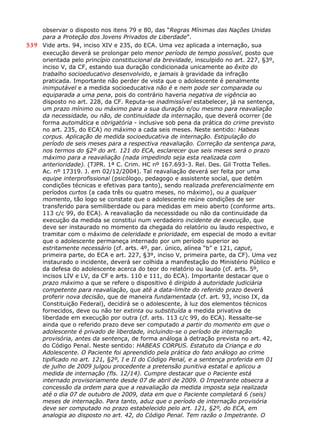 observar o disposto nos itens 79 e 80, das “Regras Mínimas das Nações Unidas
para a Proteção dos Jovens Privados de Liberdade”.
539 Vide arts. 94, inciso XIV e 235, do ECA. Uma vez aplicada a internação, sua
execução deverá se prolongar pelo menor período de tempo possível, posto que
orientada pelo princípio constitucional da brevidade, insculpido no art. 227, §3º,
inciso V, da CF, estando sua duração condicionada unicamente ao êxito do
trabalho socioeducativo desenvolvido, e jamais à gravidade da infração
praticada. Importante não perder de vista que o adolescente é penalmente
inimputável e a medida socioeducativa não é e nem pode ser comparada ou
equiparada a uma pena, pois do contrário haveria negativa de vigência ao
disposto no art. 228, da CF. Reputa-se inadmissível estabelecer, já na sentença,
um prazo mínimo ou máximo para a sua duração e/ou mesmo para reavaliação
da necessidade, ou não, de continuidade da internação, que deverá ocorrer (de
forma automática e obrigatória - inclusive sob pena da prática do crime previsto
no art. 235, do ECA) no máximo a cada seis meses. Neste sentido: Habeas
corpus. Aplicação de medida socioeducativa de internação. Estipulação do
período de seis meses para a respectiva reavaliação. Correção da sentença para,
nos termos do §2º do art. 121 do ECA, esclarecer que seis meses será o prazo
máximo para a reavaliação (nada impedindo seja esta realizada com
anterioridade). (TJPR. 1ª C. Crim. HC nº 167.693-3. Rel. Des. Gil Trotta Telles.
Ac. nº 17319. J. em 02/12/2004). Tal reavaliação deverá ser feita por uma
equipe interprofissional (psicólogo, pedagogo e assistente social, que detém
condições técnicas e efetivas para tanto), sendo realizada preferencialmente em
períodos curtos (a cada três ou quatro meses, no máximo), ou a qualquer
momento, tão logo se constate que o adolescente reúne condições de ser
transferido para semiliberdade ou para medidas em meio aberto (conforme arts.
113 c/c 99, do ECA). A reavaliação da necessidade ou não da continuidade da
execução da medida se constitui num verdadeiro incidente de execução, que
deve ser instaurado no momento da chegada do relatório ou laudo respectivo, e
tramitar com o máximo de celeridade e prioridade, em especial de modo a evitar
que o adolescente permaneça internado por um período superior ao
estritamente necessário (cf. arts. 4º, par. único, alínea “b” e 121, caput,
primeira parte, do ECA e art. 227, §3º, inciso V, primeira parte, da CF). Uma vez
instaurado o incidente, deverá ser colhida a manifestação do Ministério Público e
da defesa do adolescente acerca do teor do relatório ou laudo (cf. arts. 5º,
incisos LIV e LV, da CF e arts. 110 e 111, do ECA). Importante destacar que o
prazo máximo a que se refere o dispositivo é dirigido à autoridade judiciária
competente para reavaliação, que até a data-limite do referido prazo deverá
proferir nova decisão, que de maneira fundamentada (cf. art. 93, inciso IX, da
Constituição Federal), decidirá se o adolescente, à luz dos elementos técnicos
fornecidos, deve ou não ter extinta ou substituída a medida privativa de
liberdade em execução por outra (cf. arts. 113 c/c 99, do ECA). Ressalte-se
ainda que o referido prazo deve ser computado a partir do momento em que o
adolescente é privado de liberdade, incluindo-se o período de internação
provisória, antes da sentença, de forma análoga à detração prevista no art. 42,
do Código Penal. Neste sentido: HABEAS CORPUS. Estatuto da Criança e do
Adolescente. O Paciente foi apreendido pela prática do fato análogo ao crime
tipificado no art. 121, §2º, I e II do Código Penal, e a sentença proferida em 01
de julho de 2009 julgou procedente a pretensão punitiva estatal e aplicou a
medida de internação (fls. 12/14). Cumpre destacar que o Paciente está
internado provisoriamente desde 07 de abril de 2009. O Impetrante obsecra a
concessão da ordem para que a reavaliação da medida imposta seja realizada
até o dia 07 de outubro de 2009, data em que o Paciente completará 6 (seis)
meses de internação. Para tanto, aduz que o período de internação provisória
deve ser computado no prazo estabelecido pelo art. 121, §2º, do ECA, em
analogia ao disposto no art. 42, do Código Penal. Tem razão o Impetrante. O
 