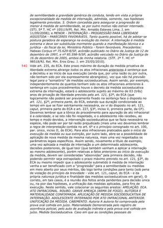 de semiliberdade a gravidade genérica da conduta, tendo em vista a própria
excepcionalidade da medida de internação, admitida, somente, nas hipóteses
legalmente previstas. 5. Ordem concedida para assegurar a progressão do
menor à medida de semiliberdade, se por outro motivo não estiver internado.
(STJ. 5ª T. HC nº 105119/PI. Rel. Min. Arnaldo Esteves Lima. J. em
11/09/2008); e MENOR - INTERNAÇÃO - PROGRESSÃO PARA LIBERDADE
ASSISTIDA - PARECERES FAVORÁVEIS. Tanto quanto possível, há de adotar-se
postura geradora de esperança na evolução do menor. A internação é medida
extrema e deve ser substituída mormente quando a manifestação técnica e a
jurídica - do fiscal da lei, Ministério Público - forem favoráveis. Precedentes:
Habeas Corpus nº 75.629-8/SP, acórdão publicado no Diário da Justiça de 12 de
dezembro de 1997, e nº 85.598-9/SP, acórdão veiculado no Diário da Justiça de
16 de dezembro de 2005, ambos de minha relatoria. (STF. 2ª T. HC nº
98518/RJ. Rel. Min. Eros Grau. J. em 25/05/2010).
540 Vide art. 235, do ECA. Este prazo máximo de duração da medida privativa de
liberdade extrema abrange todos os atos infracionais anteriores à sentença que
a decretou e ao início de sua execução (ainda que, por uma razão ou por outra,
não tenham sido por ela expressamente abrangidos), vez que não há previsão
legal para o “somatório” de medidas socioeducativas. Assim sendo, por exemplo,
independentemente de quantos tenham sido os atos infracionais anteriores à
sentença em cujos procedimentos houve o decreto da medida socioeducativa
extrema da internação, estará o adolescente sujeito ao máximo de 03 (três)
anos de privação de liberdade previsto pelo art. 121, §3º, do ECA (que
logicamente não poderá ser previamente fixado na sentença face o disposto no
art. 121, §2º, primeira parte, do ECA, estando sua duração condicionada ao
tempo em que se fizer estritamente necessária, ex vi do disposto no art. 121,
caput, primeira parte do ECA e art. 227, §3º, inciso V, primeira parte, da CF).
Devemos lembrar que a tônica do procedimento para apuração de ato infracional
é a celeridade, e se isto não foi respeitado, e o adolescente não recebeu, ao
tempo e modo devidos, a intervenção socioeducativa que se fazia necessária na
espécie, não pode ser por tal razão prejudicado (mais uma vez devemos lembrar
a regra de interpretação contida no art. 6º e o princípio consignado no art. 100,
par. único, inciso II, do ECA). Para atos infracionais praticados após o início da
execução da medida ou sua extinção, por outro lado, abre-se a possibilidade de
aplicação de nova medida da mesma natureza, mais uma vez respeitados os
parâmetros legais específicos. Assim sendo, novamente a título de exemplo,
uma vez aplicada a medida de internação a um determinado adolescente,
decisões posteriores, de igual teor (que também venham a aplicar a internação
ao mesmo adolescente), porém relativas a fatos anteriores ao início da execução
da medida, devem ser consideradas “absorvidas” pela primeira decisão, não
podendo permitir seja extrapolado o prazo máximo previsto no art. 121, §3º, do
ECA ou mesmo impedir que o adolescente submetido à medida de internação
venha a ser beneficiado com a “progressão” para a semiliberdade ou medidas
em meio aberto por seus méritos, tão logo tenha condições para tanto (sob pena
de violação do princípio da brevidade - vide art. 121, caput, do ECA - e da
própria natureza jurídica e finalidade das medidas socioeducativas em geral). O
correto, em tais casos, é a reunião dos feitos ainda pendentes para decisão única
ou, na pior das hipóteses, a unificação das medidas aplicadas, para fins de
execução. Neste sentido, vale colacionar os seguintes arestos: APELAÇÃO. ECA.
ATO INFRACIONAL. ROUBO. GRAVE AMEAÇA (ARMA DE FOGO). AUTORIA E
MATERIALIDADE CONFIRMADA. APLICAÇÃO DE MEDIDA SOCIOEDUCATIVA DE
INTERNAÇÃO. ADOLESCENTE INTERNADO POR ATO INFRACIONAL ANTERIOR.
UNIFICAÇÃO DA MEDIDA. CABIMENTO. Autoria A autoria foi comprovada pela
prova oral colhida em juízo. Materialidade Demonstrada pelo registro de
ocorrência policial, pelo auto de avaliação indireta e pela prova oral colhida em
juízo. Medida Socioeducativa. Caso em que as condições pessoais do
 