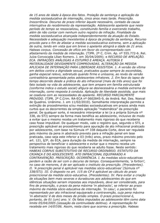 de 15 anos de idade à época dos fatos. Prolação da sentença e aplicação da
medida socioeducativa de internação, cinco anos mais tarde. Prescrição.
Inocorrência. Decurso de prazo inferior àquele necessário, contado da causa
interruptiva do recebimento da representação. Adolescente apelante que neste
período de tempo se ressocializou, constituindo família e exercendo trabalho,
além de não contar com nenhum outro registro de infração. Finalidade da
medida socioeducativa alcançada independentemente da atuação do Estado.
Necessidade e adequação inexistentes à época da prolação da sentença. Recurso
provido para o fim de afastar a medida socioeducativa extrema, sem a aplicação
de outra, tendo em vista que em breve o apelante atingirá a idade de 21 anos.
Habeas corpus. Concessão de ofício em favor do correpresentado com
afastamento da medida de internação. (TJPR. 2ª C. Crim. Ap. nº 555.772-6. Rel.
Juíza Convocada Lílian Romero. J. em 30/04/2009); e RECURSO DE APELAÇÃO.
ECA. INFRAÇÕES ANÁLOGAS A ESTUPRO E AMEAÇA. AUTORIA E
MATERIALIDADE DEVIDAMENTE COMPROVADAS. ALTERAÇÃO DA MEDIDA
APLICADA DE INTERNAÇÃO PARA LIBERDADE ASSISTIDA. 1. A versão da vítima
em delitos contra a dignidade sexual, praticados quase sempre às escondidas,
ganha especial relevo, sobretudo quando firme e uníssona, ao revés da versão
contraditória apresentada pelos adolescentes infratores. 2. Em face do lapso de
tempo decorrido desde a prática do ato infracional (mais de três anos) que foi
fato isolado na vida do adolescente, que tem amparo em família estruturada
(conforme indica o estudo social) afigura-se desnecessária a medida extrema de
internação, como resposta à conduta. Aplicação de liberdade assistida, que mais
se coaduna com as necessidades do apelante. RECURSO PARCIALMENTE
PROVIDO. (TJPR. 2ª C.Crim. RA-ECA nº 0602845-9, de Andirá. Rel. Des. Noeval
de Quadros. Unânime. J. em 11/02/2010). Semelhante interpretação permite a
extinção de procedimentos e/ou medidas socioeducativas em prazos ainda mais
curtos que os decorrentes da simples aplicação “matemática” da prescrição
penal. De qualquer sorte, é necessário interpretar a lei (e a própria Súmula nº
338, do STJ) sempre da forma mais benéfica ao adolescente, inclusive de modo
a evitar que o mesmo receba um tratamento mais rigoroso do que receberia
caso fosse imputável. De qualquer modo, vale o registro que, segundo o STJ, a
prescrição aplicável ao procedimento para apuração de ato infracional praticado
por adolescente, com base na Súmula nº 338 daquela Corte, deve ser regulada
pelo máximo da pena in abstracto previsto para a infração penal em tese
praticada, caso seja este inferior a 03 (três) anos, prazo máximo previsto pelo
art. 121, §3º, do ECA, para duração da medida de internação, sempre na
perspectiva de beneficiar o adolescente e evitar que o mesmo receba um
tratamento mais rigoroso do que receberia se adulto fosse. Neste sentido:
HABEAS CORPUS SUBSTITUTIVO DE RECURSO ORDINÁRIO. ESTATUTO DA
CRIANÇA E DO ADOLESCENTE. ATO INFRACIONAL EQUIPARADO A
CONTRAVENÇÃO. PRESCRIÇÃO. OCORRÊNCIA. I. As medidas sócio-educativas
perdem a razão de ser com o decurso de tempo. Consequentemente, ‘a fortiori’,
no caso de menores, é de ser aplicado o instituto da prescrição. (Precedentes).
II. ‘A prescrição penal é aplicável nas medidas sócio-educativas’ (Súmula nº
338/STJ). III. O disposto no art. 115 do CP é aplicável ao cálculo do prazo
prescricional da medida sócio-educativa. (Precedentes). IV. Para evitar a criação
de situações bem mais severas e duradouras aos adolescentes do que em
idênticas situações seriam impostas aos imputáveis, deve ser considerado, para
fins de prescrição, o prazo da pena máxima ‘in abstracto’, se inferior ao prazo
máximo da medida sócio-educativa de internação. ‘In casu’, o paciente foi
representado por ato infracional equiparado a contravenção, cuja pena máxima
‘in abstracto’ é de dois meses de prisão simples. O prazo prescricional é,
portanto, de 01 (um) ano. V. Os fatos imputados ao adolescente têm como data
limite 05/04/2005 (cessação da continuidade delitiva). A representação foi
recebida em 14/07/06. Assim, resta claro que ocorreu a prescrição. Habeas
 