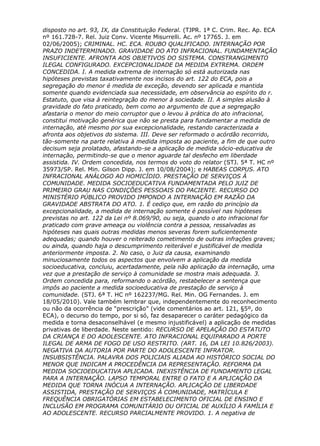 disposto no art. 93, IX, da Constituição Federal. (TJPR. 1ª C. Crim. Rec. Ap. ECA
nº 161.728-7. Rel. Juiz Conv. Vicente Misurrelli. Ac. nº 17765. J. em
02/06/2005); CRIMINAL. HC. ECA. ROUBO QUALIFICADO. INTERNAÇÃO POR
PRAZO INDETERMINADO. GRAVIDADE DO ATO INFRACIONAL. FUNDAMENTAÇÃO
INSUFICIENTE. AFRONTA AOS OBJETIVOS DO SISTEMA. CONSTRANGIMENTO
ILEGAL CONFIGURADO. EXCEPCIONALIDADE DA MEDIDA EXTREMA. ORDEM
CONCEDIDA. I. A medida extrema de internação só está autorizada nas
hipóteses previstas taxativamente nos incisos do art. 122 do ECA, pois a
segregação do menor é medida de exceção, devendo ser aplicada e mantida
somente quando evidenciada sua necessidade, em observância ao espírito do r.
Estatuto, que visa à reintegração do menor à sociedade. II. A simples alusão à
gravidade do fato praticado, bem como ao argumento de que a segregação
afastaria o menor do meio corruptor que o levou à prática do ato infracional,
constitui motivação genérica que não se presta para fundamentar a medida de
internação, até mesmo por sua excepcionalidade, restando caracterizada a
afronta aos objetivos do sistema. III. Deve ser reformado o acórdão recorrido,
tão-somente na parte relativa à medida imposta ao paciente, a fim de que outro
decisum seja prolatado, afastando-se a aplicação de medida sócio-educativa de
internação, permitindo-se que o menor aguarde tal desfecho em liberdade
assistida. IV. Ordem concedida, nos termos do voto do relator (STJ. 5ª T. HC nº
35973/SP. Rel. Min. Gilson Dipp. J. em 10/08/2004); e HABEAS CORPUS. ATO
INFRACIONAL ANÁLOGO AO HOMICÍDIO. PRESTAÇÃO DE SERVIÇOS À
COMUNIDADE. MEDIDA SOCIOEDUCATIVA FUNDAMENTADA PELO JUIZ DE
PRIMEIRO GRAU NAS CONDIÇÕES PESSOAIS DO PACIENTE. RECURSO DO
MINISTÉRIO PÚBLICO PROVIDO IMPONDO A INTERNAÇÃO EM RAZÃO DA
GRAVIDADE ABSTRATA DO ATO. 1. É cediço que, em razão do princípio da
excepcionalidade, a medida de internação somente é possível nas hipóteses
previstas no art. 122 da Lei nº 8.069/90, ou seja, quando o ato infracional for
praticado com grave ameaça ou violência contra a pessoa, ressalvadas as
hipóteses nas quais outras medidas menos severas forem suficientemente
adequadas; quando houver o reiterado cometimento de outras infrações graves;
ou ainda, quando haja o descumprimento reiterável e justificável de medida
anteriormente imposta. 2. No caso, o Juiz da causa, examinando
minuciosamente todos os aspectos que envolvem a aplicação da medida
socioeducativa, concluiu, acertadamente, pela não aplicação da internação, uma
vez que a prestação de serviço à comunidade se mostra mais adequada. 3.
Ordem concedida para, reformando o acórdão, restabelecer a sentença que
impôs ao paciente a medida socioeducativa de prestação de serviço à
comunidade. (STJ. 6ª T. HC nº 162237/MG. Rel. Min. OG Fernandes. J. em
18/05/2010). Vale também lembrar que, independentemente do reconhecimento
ou não da ocorrência de “prescrição” (vide comentários ao art. 121, §5º, do
ECA), o decurso do tempo, por si só, faz desaparecer o caráter pedagógico da
medida e torna desaconselhável (e mesmo injustificável) a aplicação de medidas
privativas de liberdade. Neste sentido: RECURSO DE APELAÇÃO DO ESTATUTO
DA CRIANÇA E DO ADOLESCENTE. ATO INFRACIONAL EQUIPARADO A PORTE
ILEGAL DE ARMA DE FOGO DE USO RESTRITO. (ART. 16, DA LEI 10.826/2003).
NEGATIVA DA AUTORIA POR PARTE DO ADOLESCENTE INFRATOR.
INSUBSISTÊNCIA. PALAVRA DOS POLICIAIS ALIADA AO HISTÓRICO SOCIAL DO
MENOR QUE INDICAM A PROCEDÊNCIA DA REPRESENTAÇÃO. REFORMA DA
MEDIDA SOCIOEDUCATIVA APLICADA. INEXISTÊNCIA DE FUNDAMENTO LEGAL
PARA A INTERNAÇÃO. LAPSO TEMPORAL ENTRE O FATO E A APLICAÇÃO DA
MEDIDA QUE TORNA INÓCUA A INTERNAÇÃO. APLICAÇÃO DE LIBERDADE
ASSISTIDA, PRESTAÇÃO DE SERVIÇOS À COMUNIDADE, MATRÍCULA E
FREQUÊNCIA OBRIGATÓRIAS EM ESTABELECIMENTO OFICIAL DE ENSINO E
INCLUSÃO EM PROGRAMA COMUNITÁRIO OU OFICIAL DE AUXÍLIO À FAMÍLIA E
AO ADOLESCENTE. RECURSO PARCIALMENTE PROVIDO. 1. A negativa de
 