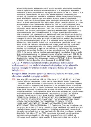 autoria por parte do adolescente resta isolada em meio ao conjunto probatório
sólido a imputar-lhe a autoria do ato infracional. 2. É imprópria a medida de
internação quando não amparada em algum dos incisos do art. 122 do ECA. 3. A
internação, decretada há um ano e três meses depois do cometimento da
infração, se reveste mais de caráter repressivo do que pedagógico-preventivo,
que é a ênfase da medida a ser aplicada na área da infância e juventude.
Demais, como não há informações sobre a situação do apelante nesse lapso de
tempo, é de se presumir que não houve piora de sua condição pessoal. 4. Como
o adolescente infrator demonstra vontade em "dar um novo rumo para a sua
vida", a liberdade assistida constitui a medida mais eficaz para auxiliá-lo em sua
reinserção social, porque a medida conta com uma equipe estruturada para
trabalhar com o jovem, orientando-o acerca de valores éticos e qualificando-o
profissionalmente para uma vida digna. 5. Como o jovem possuía um bom
relacionamento com os educadores, a equipe técnica e os demais adolescentes,
e demonstrou adesão às atividades escolares e esportivas propostas no CENSE
enquanto lá esteve internado, a medida de prestação de serviços à comunidade
também se anuncia bastante eficaz. 6. A realidade social da família do
adolescente - em situação de extrema vulnerabilidade e exclusão social, visto
que a genitora é recicladora ambiental, não possui renda estável, e não está
inserida em programas sociais, nem possui condições de sustentabilidade -
atesta a necessidade de o jovem e sua mãe serem incluídos em um programa
comunitário de auxílio à família, à criança e ao adolescente (art. 101, IV do
ECA). 7. Há que se incluir a medida socioprotetiva de matrícula e determinação
de frequência obrigatória em estabelecimento oficial de ensino (art. 101, III do
ECA) sempre que o adolescente não tiver cumprido todas as etapas do ensino
fundamental e estiver fora dos bancos escolares. (TJPR. 2ª C. Crim. Rec.Ap.ECA
nº 0605290-6. Rel. Des. Noeval de Quadros. J. em 08/10/2009).
Art. 123. A internação deverá ser cumprida em entidade exclusiva para
adolescentes [550] , em local distinto daquele destinado ao abrigo, obedecida
rigorosa separação por critérios de idade, compleição física e gravidade da
infração [551] .
Parágrafo único. Durante o período de internação, inclusive provisória, serão
obrigatórias atividades pedagógicas [552] .
550 Vide arts. 123, par. único e 185, do ECA e itens 12, 17, 18, 29 e 31 a 37 das
“Regras Mínimas das Nações Unidas para a Proteção dos Jovens Privados de
Liberdade”. Não é admissível o cumprimento da medida de internação, seja em
caráter provisório ou decorrente de sentença, em estabelecimento prisional de
qualquer natureza. Para o Direito da Criança e do Adolescente, a pura e simples
privação de liberdade do adolescente acusado da prática infracional não basta,
sendo necessária a contínua realização de atividades pedagógicas, terapêuticas e
profissionalizantes, em local adequado, sem qualquer contato com adultos
acusados da prática de crimes. Neste sentido: HABEAS CORPUS. PENAL.
ESTATUTO DA CRIANÇA E DO ADOLESCENTE. ATOS INFRACIONAIS ANÁLOGOS
AOS DELITOS DE HOMICÍDIO QUALIFICADO E DE LESÃO CORPORAL GRAVE.
MEDIDA SOCIOEDUCATIVA E DE SEGURANÇA EM CADEIA PÚBLICA.
ILEGALIDADE. ADVENTO DOS 21 ANOS. LIBERAÇÃO COMPULSÓRIA.
NECESSIDADE. ORDEM CONCEDIDA. 1. O Estatuto da Criança e do Adolescente
prevê, em seu artigo 123, que o cumprimento da medida de internação será em
estabelecimento próprio, respeitadas as condições peculiares do menor. 2. A
liberação compulsória ocorre com o advento dos 21 (vinte e um) anos de idade
do infrator (art. 121, § 5º, do ECA), mesmo que segregado para tratamento
psicológico e/ou psiquiátrico, não sendo mais possível a continuidade da
internação ou de qualquer outra medida. 3. Ordem concedida para anular a
 