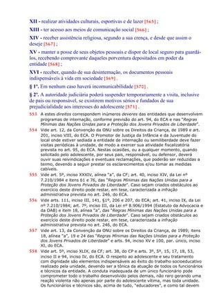 XII - realizar atividades culturais, esportivas e de lazer [565] ;
XIII - ter acesso aos meios de comunicação social [566] ;
XIV - receber assistência religiosa, segundo a sua crença, e desde que assim o
deseje [567] ;
XV - manter a posse de seus objetos pessoais e dispor de local seguro para guardá-
los, recebendo comprovante daqueles porventura depositados em poder da
entidade [568] ;
XVI - receber, quando de sua desinternação, os documentos pessoais
indispensáveis à vida em sociedade [569] .
§ 1º. Em nenhum caso haverá incomunicabilidade [570] .
§ 2º. A autoridade judiciária poderá suspender temporariamente a visita, inclusive
de pais ou responsável, se existirem motivos sérios e fundados de sua
prejudicialidade aos interesses do adolescente [571] .
553 A estes direitos correspondem inúmeros deveres das entidades que desenvolvem
programas de internação, conforme previsão do art. 94, do ECA e nas “Regras
Mínimas das Nações Unidas para a Proteção dos Jovens Privados de Liberdade”.
554 Vide art. 12, da Convenção da ONU sobre os Direitos da Criança, de 1989 e art.
201, inciso VIII, do ECA. O Promotor de Justiça da Infância e da Juventude do
local onde estiver sediada a entidade de internação ou semiliberdade deve fazer
visitas periódicas à unidade, de modo a exercer sua atividade fiscalizatória
prevista no art. 95, do ECA. Nestas ocasiões, ou a qualquer momento, quando
solicitado pelo adolescente, por seus pais, responsável, ou defensor, deverá
ouvir suas reivindicações e eventuais reclamações, que poderão ser reduzidas a
termo, devendo a seguir prestar os esclarecimentos e/ou tomar as medidas
cabíveis.
555 Vide art. 5º, inciso XXXIV, alínea “a”, da CF; art. 40, inciso XIV, da Lei nº
7.210/1984 e itens 61 e 76, das “Regras Mínimas das Nações Unidas para a
Proteção dos Jovens Privados de Liberdade”. Caso sejam criados obstáculos ao
exercício deste direito pode restar, em tese, caracterizada a infração
administrativa prevista no art. 246, do ECA.
556 Vide arts. 111, inciso III, 141, §1º, 206 e 207, do ECA; art. 41, inciso IX, da Lei
nº 7.210/1984; art. 7º, inciso III, da Lei nº 8.906/1994 (Estatuto da Advocacia e
da OAB) e item 18, alínea “a”, das “Regras Mínimas das Nações Unidas para a
Proteção dos Jovens Privados de Liberdade”. Caso sejam criados obstáculos ao
exercício deste direito pode restar, em tese, caracterizada a infração
administrativa prevista no art. 246, do ECA.
557 Vide art. 13, da Convenção da ONU sobre os Direitos da Criança, de 1989; itens
18, alínea “a”, 19 e 24 das “Regras Mínimas das Nações Unidas para a Proteção
dos Jovens Privados de Liberdade” e arts. 94, inciso XV e 100, par. único, inciso
XI, do ECA.
558 Vide art. 5º, inciso XLIX, da CF; art. 38, do CP e arts. 3º, 5º, 15, 17, 18, 53,
inciso II e 94, inciso IV, do ECA. O respeito ao adolescente e seu tratamento
com dignidade são elementos indispensáveis ao êxito do trabalho socioeducativo
realizado pela unidade, devendo ser a tônica da atuação de todos os funcionários
e técnicos da entidade. A conduta inadequada de um único funcionário pode
comprometer todo o trabalho desenvolvido pelos demais, não raro gerando uma
reação violenta não apenas por parte do adolescente vítima, mas toda unidade.
Os funcionários e técnicos são, acima de tudo, “educadores”, e como tal devem
 