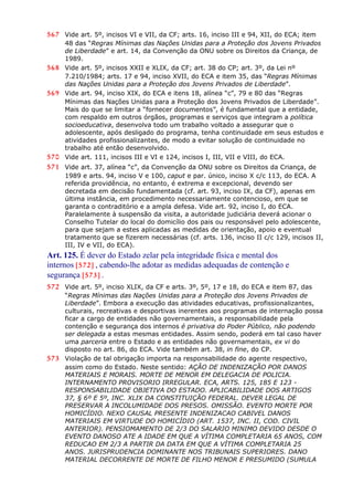 567 Vide art. 5º, incisos VI e VII, da CF; arts. 16, inciso III e 94, XII, do ECA; item
48 das “Regras Mínimas das Nações Unidas para a Proteção dos Jovens Privados
de Liberdade” e art. 14, da Convenção da ONU sobre os Direitos da Criança, de
1989.
568 Vide art. 5º, incisos XXII e XLIX, da CF; art. 38 do CP; art. 3º, da Lei nº
7.210/1984; arts. 17 e 94, inciso XVII, do ECA e item 35, das “Regras Mínimas
das Nações Unidas para a Proteção dos Jovens Privados de Liberdade”.
569 Vide art. 94, inciso XIX, do ECA e itens 18, alínea “c”, 79 e 80 das “Regras
Mínimas das Nações Unidas para a Proteção dos Jovens Privados de Liberdade”.
Mais do que se limitar a “fornecer documentos”, é fundamental que a entidade,
com respaldo em outros órgãos, programas e serviços que integram a política
socioeducativa, desenvolva todo um trabalho voltado a assegurar que o
adolescente, após desligado do programa, tenha continuidade em seus estudos e
atividades profissionalizantes, de modo a evitar solução de continuidade no
trabalho até então desenvolvido.
570 Vide art. 111, incisos III e VI e 124, incisos I, III, VII e VIII, do ECA.
571 Vide art. 37, alínea “c”, da Convenção da ONU sobre os Direitos da Criança, de
1989 e arts. 94, inciso V e 100, caput e par. único, inciso X c/c 113, do ECA. A
referida providência, no entanto, é extrema e excepcional, devendo ser
decretada em decisão fundamentada (cf. art. 93, inciso IX, da CF), apenas em
última instância, em procedimento necessariamente contencioso, em que se
garanta o contraditório e a ampla defesa. Vide art. 92, inciso I, do ECA.
Paralelamente à suspensão da visita, a autoridade judiciária deverá acionar o
Conselho Tutelar do local do domicílio dos pais ou responsável pelo adolescente,
para que sejam a estes aplicadas as medidas de orientação, apoio e eventual
tratamento que se fizerem necessárias (cf. arts. 136, inciso II c/c 129, incisos II,
III, IV e VII, do ECA).
Art. 125. É dever do Estado zelar pela integridade física e mental dos
internos [572] , cabendo-lhe adotar as medidas adequadas de contenção e
segurança [573] .
572 Vide art. 5º, inciso XLIX, da CF e arts. 3º, 5º, 17 e 18, do ECA e item 87, das
“Regras Mínimas das Nações Unidas para a Proteção dos Jovens Privados de
Liberdade”. Embora a execução das atividades educativas, profissionalizantes,
culturais, recreativas e desportivas inerentes aos programas de internação possa
ficar a cargo de entidades não governamentais, a responsabilidade pela
contenção e segurança dos internos é privativa do Poder Público, não podendo
ser delegada a estas mesmas entidades. Assim sendo, poderá em tal caso haver
uma parceria entre o Estado e as entidades não governamentais, ex vi do
disposto no art. 86, do ECA. Vide também art. 38, in fine, do CP.
573 Violação de tal obrigação importa na responsabilidade do agente respectivo,
assim como do Estado. Neste sentido: AÇÃO DE INDENIZAÇÃO POR DANOS
MATERIAIS E MORAIS. MORTE DE MENOR EM DELEGACIA DE POLICIA.
INTERNAMENTO PROVISORIO IRREGULAR. ECA, ARTS. 125, 185 E 123 -
RESPONSABILIDADE OBJETIVA DO ESTADO. APLICABILIDADE DOS ARTIGOS
37, § 6º E 5º, INC. XLIX DA CONSTITUIÇÃO FEDERAL. DEVER LEGAL DE
PRESERVAR A INCOLUMIDADE DOS PRESOS. OMISSÃO. EVENTO MORTE POR
HOMICÍDIO. NEXO CAUSAL PRESENTE INDENIZACAO CABIVEL DANOS
MATERIAIS EM VIRTUDE DO HOMICÍDIO (ART. 1537, INC. II, COD. CIVIL
ANTERIOR). PENSIOMAMENTO DE 2/3 DO SALARIO MINIMO DEVIDO DESDE O
EVENTO DANOSO ATE A IDADE EM QUE A VÍTIMA COMPLETARIA 65 ANOS, COM
REDUCAO EM 2/3 A PARTIR DA DATA EM QUE A VÍTIMA COMPLETARIA 25
ANOS. JURISPRUDENCIA DOMINANTE NOS TRIBUNAIS SUPERIORES. DANO
MATERIAL DECORRENTE DE MORTE DE FILHO MENOR E PRESUMIDO (SUMULA
 
